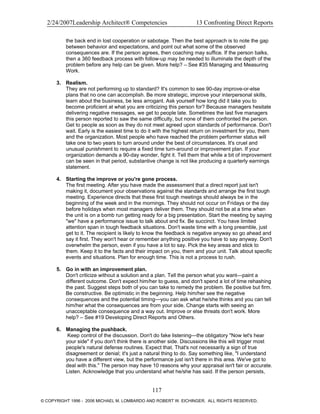 2/24/2007Leadership Architect® Competencies 13 Confronting Direct Reports
the back end in lost cooperation or sabotage. Then the best approach is to note the gap
between behavior and expectations, and point out what some of the observed
consequences are. If the person agrees, then coaching may suffice. If the person balks,
then a 360 feedback process with follow-up may be needed to illuminate the depth of the
problem before any help can be given. More help? – See #35 Managing and Measuring
Work.
3. Realism.
They are not performing up to standard? It's common to see 90-day improve-or-else
plans that no one can accomplish. Be more strategic, improve your interpersonal skills,
learn about the business, be less arrogant. Ask yourself how long did it take you to
become proficient at what you are criticizing this person for? Because managers hesitate
delivering negative messages, we get to people late. Sometimes the last five managers
this person reported to saw the same difficulty, but none of them confronted the person.
Get to people as soon as they do not meet agreed upon standards of performance. Don't
wait. Early is the easiest time to do it with the highest return on investment for you, them
and the organization. Most people who have reached the problem performer status will
take one to two years to turn around under the best of circumstances. It's cruel and
unusual punishment to require a fixed time turn-around or improvement plan. If your
organization demands a 90-day wonder, fight it. Tell them that while a bit of improvement
can be seen in that period, substantive change is not like producing a quarterly earnings
statement.
4. Starting the improve or you're gone process.
The first meeting. After you have made the assessment that a direct report just isn't
making it, document your observations against the standards and arrange the first tough
meeting. Experience directs that these first tough meetings should always be in the
beginning of the week and in the mornings. They should not occur on Fridays or the day
before holidays when most managers deliver them. They should not be at a time when
the unit is on a bomb run getting ready for a big presentation. Start the meeting by saying
"we" have a performance issue to talk about and fix. Be succinct. You have limited
attention span in tough feedback situations. Don't waste time with a long preamble, just
get to it. The recipient is likely to know the feedback is negative anyway so go ahead and
say it first. They won't hear or remember anything positive you have to say anyway. Don't
overwhelm the person, even if you have a lot to say. Pick the key areas and stick to
them. Keep it to the facts and their impact on you, them and your unit. Talk about specific
events and situations. Plan for enough time. This is not a process to rush.
5. Go in with an improvement plan.
Don't criticize without a solution and a plan. Tell the person what you want—paint a
different outcome. Don't expect him/her to guess, and don't spend a lot of time rehashing
the past. Suggest steps both of you can take to remedy the problem. Be positive but firm.
Be constructive. Be optimistic in the beginning. Help him/her see the negative
consequences and the potential timing—you can ask what he/she thinks and you can tell
him/her what the consequences are from your side. Change starts with seeing an
unacceptable consequence and a way out. Improve or else threats don't work. More
help? – See #19 Developing Direct Reports and Others.
6. Managing the pushback.
Keep control of the discussion. Don't do fake listening—the obligatory "Now let's hear
your side" if you don't think there is another side. Discussions like this will trigger most
people's natural defense routines. Expect that. That's not necessarily a sign of true
disagreement or denial; it's just a natural thing to do. Say something like, "I understand
you have a different view, but the performance just isn't there in this area. We've got to
deal with this." The person may have 10 reasons why your appraisal isn't fair or accurate.
Listen. Acknowledge that you understand what he/she has said. If the person persists,
117
© COPYRIGHT 1996 - 2006 MICHAEL M. LOMBARDO AND ROBERT W. EICHINGER. ALL RIGHTS RESERVED.
 