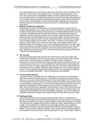 2/24/2007Leadership Architect® Competencies 13 Confronting Direct Reports
say "Let's talk about your view tomorrow after we've both had a chance to reflect on this
discussion." Then, return to your agenda. Say, "I'm going to help you perform in this
area." The best tack is to immediately schedule new work, trusting that the person will
come through this time. You should discuss this as you would any other work assignment
and not bring up the past. She/he has already heard what you said. (With a person who,
in your opinion, lacks motivation not skill, raise the stakes. Sometimes a person who
performs poorly at a C difficulty task performs well at an A difficulty task in exactly the
same area.)
7. Defense condition four (defcon4).
Emotions can run high. This may truly be a surprise to the person. Even though this
problem has been going on for years, this may be the first time a manager has dealt with
it directly. Don’t take too seriously what people say in that first meeting. He/she is running
on emotion. Mentally rehearse for worst-case scenarios. Anticipate what the person
might say and have responses prepared so as not to be caught off guard. Work on your
stands through mental interrogation until you can clearly state in a few sentences what
your stand is and why you hold it. Remain composed and don’t use words you’ll regret—
communications killers such as "always" and "never." If he/she is not composed, don’t
respond. Just let him/her vent or even cry, then return to the problem at hand. Don’t
forget the pathos of the situation—even if you’re totally right, feelings will run high. IIf you
have to be critical, you can still empathize with how he/she feels, and you can help with
encouragement later when the discussion turns more positive. Allow him/her to save
face; concede some small points; don’t rush the human process of grieving. More help?
– See #12 Conflict Management.
8. The next day.
Go by and see the person the next day; don't have him/her come to your office. Ask
him/her how he/she feels. Don't back off your points, just allow him/her to talk. Indicate
you will pitch in and help, that you consider it your job to remove obstacles to
performance, provide information and support, provide structure and advice on how, but
not tell the person how to do it, and be available for trouble shooting. Consciously try to
maintain the same or a closer relationship after the event. If the person feels written off,
the situation can turn hopeless. Schedule regular checkpoints. Use a ruler you can both
relate to. Track progress. If appropriate at some later time, ask the person for feedback
on you as a manager. More help? – See #7 Caring About Direct Reports.
9. The two-minute warning.
The last chance for the person who isn't really trying. You may have to pull someone
aside after a couple of months and say, "I understand all your issues and have tried to
help you, but you aren't doing what we agreed. Are you committed or not?" If you have to
do something like the above, follow the rules of dealing with conflict: depersonalize; keep
it on the problem, not the person. Try one last time to help. Note the person's concerns or
objections or description of what's getting in the way but don't concede anything. Be
clear; now is not the time for negotiation. Give the person a day to think it over and come
in with a believable performance improvement plan. At this point it's his/her problem. Be
prepared to act immediately if the plan is insufficient. Obviously, you will have gotten any
necessary clearances in advance and sought the help of Human Resources and Legal.
10. Saying good-bye.
Just because the person can't do this job doesn't mean he/she is incompetent as a
person or that he/she can't do 50 other things better than you can do them. Do nothing to
generalize one performance failure to other situations, and point to the person's strengths
in any way you can. Suggest what would be a better job match. Indicate what you can do
to help; if you're willing to be a reference for certain types of work, say so. Make the
meeting short. Go back to see the person later and talk about his/her feelings if he/she is
willing. You don't have to respond, just listen. Come up with some sort of parting gesture
that indicates to the person that you are not rejecting him or her; it was simply a matter of
118
© COPYRIGHT 1996 - 2006 MICHAEL M. LOMBARDO AND ROBERT W. EICHINGER. ALL RIGHTS RESERVED.
 