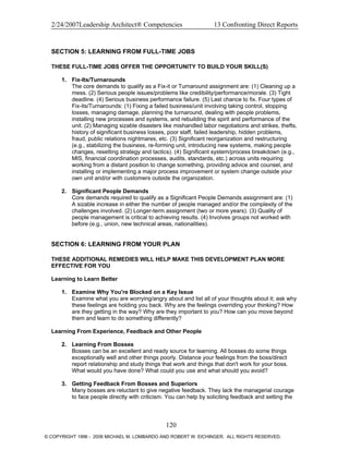 2/24/2007Leadership Architect® Competencies 13 Confronting Direct Reports
SECTION 5: LEARNING FROM FULL-TIME JOBS
THESE FULL-TIME JOBS OFFER THE OPPORTUNITY TO BUILD YOUR SKILL(S)
1. Fix-Its/Turnarounds
The core demands to qualify as a Fix-it or Turnaround assignment are: (1) Cleaning up a
mess. (2) Serious people issues/problems like credibility/performance/morale. (3) Tight
deadline. (4) Serious business performance failure. (5) Last chance to fix. Four types of
Fix-its/Turnarounds: (1) Fixing a failed business/unit involving taking control, stopping
losses, managing damage, planning the turnaround, dealing with people problems,
installing new processes and systems, and rebuilding the spirit and performance of the
unit. (2) Managing sizable disasters like mishandled labor negotiations and strikes, thefts,
history of significant business losses, poor staff, failed leadership, hidden problems,
fraud, public relations nightmares, etc. (3) Significant reorganization and restructuring
(e.g., stabilizing the business, re-forming unit, introducing new systems, making people
changes, resetting strategy and tactics). (4) Significant system/process breakdown (e.g.,
MIS, financial coordination processes, audits, standards, etc.) across units requiring
working from a distant position to change something, providing advice and counsel, and
installing or implementing a major process improvement or system change outside your
own unit and/or with customers outside the organization.
2. Significant People Demands
Core demands required to qualify as a Significant People Demands assignment are: (1)
A sizable increase in either the number of people managed and/or the complexity of the
challenges involved. (2) Longer-term assignment (two or more years). (3) Quality of
people management is critical to achieving results. (4) Involves groups not worked with
before (e.g., union, new technical areas, nationalities).
SECTION 6: LEARNING FROM YOUR PLAN
THESE ADDITIONAL REMEDIES WILL HELP MAKE THIS DEVELOPMENT PLAN MORE
EFFECTIVE FOR YOU
Learning to Learn Better
1. Examine Why You're Blocked on a Key Issue
Examine what you are worrying/angry about and list all of your thoughts about it; ask why
these feelings are holding you back. Why are the feelings overriding your thinking? How
are they getting in the way? Why are they important to you? How can you move beyond
them and learn to do something differently?
Learning From Experience, Feedback and Other People
2. Learning From Bosses
Bosses can be an excellent and ready source for learning. All bosses do some things
exceptionally well and other things poorly. Distance your feelings from the boss/direct
report relationship and study things that work and things that don't work for your boss.
What would you have done? What could you use and what should you avoid?
3. Getting Feedback From Bosses and Superiors
Many bosses are reluctant to give negative feedback. They lack the managerial courage
to face people directly with criticism. You can help by soliciting feedback and setting the
120
© COPYRIGHT 1996 - 2006 MICHAEL M. LOMBARDO AND ROBERT W. EICHINGER. ALL RIGHTS RESERVED.
 