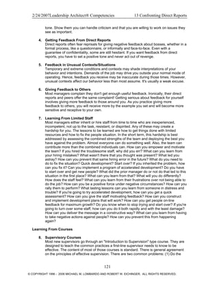 2/24/2007Leadership Architect® Competencies 13 Confronting Direct Reports
tone. Show them you can handle criticism and that you are willing to work on issues they
see as important.
4. Getting Feedback From Direct Reports
Direct reports often fear reprisals for giving negative feedback about bosses, whether in a
formal process, like a questionnaire, or informally and face-to-face. Even with a
guarantee of confidentiality, some are still hesitant. If you want feedback from direct
reports, you have to set a positive tone and never act out of revenge.
5. Feedback in Unusual Contexts/Situations
Temporary and extreme conditions and contexts may shade interpretations of your
behavior and intentions. Demands of the job may drive you outside your normal mode of
operating. Hence, feedback you receive may be inaccurate during those times. However,
unusual contexts affect our behavior less than most assume. It's usually a weak excuse.
6. Giving Feedback to Others
Most managers complain they don't get enough useful feedback. Ironically, their direct
reports and peers offer the same complaint! Getting serious about feedback for yourself
involves giving more feedback to those around you. As you practice giving more
feedback to others, you will receive more by the example you set and will become more
sensitive and receptive to your own.
7. Learning From Limited Staff
Most managers either inherit or hire staff from time to time who are inexperienced,
incompetent, not up to the task, resistant, or dispirited. Any of these may create a
hardship for you. The lessons to be learned are how to get things done with limited
resources and how to fix the people situation. In the short term, this hardship is best
addressed by assessing the combined strengths of the team and deploying the best you
have against the problem. Almost everyone can do something well. Also, the team can
contribute more than the combined individuals can. How can you empower and motivate
the team? If you hired the troublesome staff, why did you err? What can you learn from
your hiring mistakes? What wasn't there that you thought was present? What led you
astray? How can you prevent that same hiring error in the future? What do you need to
do to fix the situation? Quick development? Start over? If you inherited the problem, how
can you fix it? Can you implement a program of accelerated development? Do you have
to start over and get new people? What did the prior manager do or not do that led to this
situation in the first place? What can you learn from that? What will you do differently?
How does the staff feel? What can you learn from their frustrations over not being able to
do the job? How can you be a positive force under negative circumstances? How can you
rally them to perform? What lasting lessons can you learn from someone in distress and
trouble? If you're going to try accelerated development, how can you get a quick
assessment? How can you give the staff motivating feedback? How can you construct
and implement development plans that will work? How can you get people on-line
feedback for maximum growth? Do you know when to stop trying and start over? If you're
going to turn over some staff, how can you do it both rapidly and with the least damage?
How can you deliver the message in a constructive way? What can you learn from having
to take negative actions against people? How can you prevent this from happening
again?
Learning From Courses
8. Supervisory Courses
Most new supervisors go through an "Introduction to Supervision" type course. They are
designed to teach the common practices a first-line supervisor needs to know to be
effective. The content of most of those courses is standard. There is general agreement
on the principles of effective supervision. There are two common problems: (1) Do the
121
© COPYRIGHT 1996 - 2006 MICHAEL M. LOMBARDO AND ROBERT W. EICHINGER. ALL RIGHTS RESERVED.
 