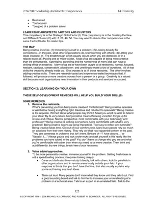 2/24/2007Leadership Architect® Competencies 14 Creativity
• Restrained
• Too focused
• Too good of a problem solver
LEADERSHIP ARCHITECT® FACTORS AND CLUSTERS
This competency is in the Strategic Skills Factor (I). This competency is in the Creating the New
and Different Cluster (C) with: 2, 28, 46, 58. You may want to check other competencies in the
same Factor/Cluster for related tips.
THE MAP
Being creative involves: (1) Immersing yourself in a problem; (2) Looking broadly for
connections—in the past, what other organizations do, brainstorming with others; (3) Letting your
ideas incubate; (4) The breakthrough which usually occurs when you are distracted or in a
relaxed state; (5) Picking one or more to pilot. Most of us are capable of being more creative
than we demonstrate. Upbringing, schooling and the narrowness of many jobs can have a
chilling effect on creativity. Many of us are or have been taught to be restrained, narrow, focused,
hesitant, cautious, conservative, afraid to err, and unwilling to make a fool of ourselves. All of that
chills the creativity already inside us. One process is to lift those restraints. The other involves
adding creative skills. There are research-based and experience-tested techniques that, if
followed, will produce a more creative process from a person or a group. Creativity is a valued
skill because most organizations need innovation in their products and services to succeed.
SECTION 2: LEARNING ON YOUR OWN
THESE SELF-DEVELOPMENT REMEDIES WILL HELP YOU BUILD YOUR SKILL(S)
SOME REMEDIES
1. Remove the restraints.
What's preventing you from being more creative? Perfectionist? Being creative operates
at well below having everything right. Cautious and reluctant to speculate? Being creative
is the opposite. Worried about what people may think? Afraid you won't be able to defend
your idea? By its very nature, being creative means throwing uncertain things up for
review and critique. Narrow perspective; most comfortable with your technology and
profession? Being creative is looking everywhere. More comfortable with what is very
practical? Being creative begins as being impractical. Too busy to reflect and ruminate?
Being creative takes time. Get out of your comfort zone. Many busy people rely too much
on solutions from their own history. They rely on what has happened to them in the past.
They see sameness in problems that isn't there. Beware of—"I have always…" or
"Usually, I...." Always pause and look under rocks and ask yourself is this really like the
problems you have solved in the past? You don't have to change who you are and what
you're comfortable with other than when you need to be more creative. Then think and
act differently; try new things; break free of your restraints.
2. Value added approaches.
To be more personally creative, immerse yourself in the problem. Getting fresh ideas is
not a speedboating process; it requires looking deeply.
• Carve out dedicated time—study it deeply, talk with others, look for parallels in
other organizations and in remote areas totally outside your field. If your
response to this is that you don't have the time, that also usually explains why
you're not having any fresh ideas.
• Think out loud. Many people don't know what they know until they talk it out. Find
a good sounding board and talk to him/her to increase your understanding of a
problem or a technical area. Talk to an expert in an unrelated field. Talk to the
125
© COPYRIGHT 1996 - 2006 MICHAEL M. LOMBARDO AND ROBERT W. EICHINGER. ALL RIGHTS RESERVED.
 