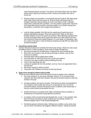 2/24/2007Leadership Architect® Competencies 14 Creativity
most irreverent person you know. Your goal is not to get his/her input, but rather
his/her help in figuring out what you know—what your principles and rules of
thumb are.
• Practice picking out anomalies—unusual facts that don't quite fit, like sales going
down when they should have gone up. What do these odd things imply for
strategy? Naturally creative people are much more likely to think in opposite
cases when confronted with a problem. Turn the problem upside down: Ask what
is the least likely thing it could be, what the problem is not, what's missing from
the problem, or what the mirror image of the problem is.
• Look for distant parallels. Don't fall into the mental trap of searching only in
parallel organizations because "Only they would know." Back up and ask a
broader question to aid in the search for solutions. When Motorola wanted to find
out how to process orders more quickly they went not to other electronics firms,
but to Domino's Pizza and Federal Express. For more ideas, an interesting—and
fun—book on the topic is Take the Road to Creativity and Get Off Your Dead End
by David Campbell.
3. Unearthing creative ideas.
Creative thought processes do not follow the formal rules of logic, where one uses cause
and effect to prove or solve something. Some rules of creative thought are:
• Not using concepts but changing them; imagining this were something else.
• Move from one concept or way of looking at things to another, such as from
economic to political.
• Generate ideas without judging them initially.
• Use information to restructure and come up with new patterns.
• Jump from one idea to another without justifying the jump.
• Look for the least likely and odd.
• Looking for parallels far from the problem, such as, how is an organization like a
big oak tree?
• Ask what's missing or what's not here.
• Fascination with mistakes and failure as learning devices
4. Apply some standard problem-solving skills.
There are many different ways to think through and solve a problem more creatively.
• Ask more questions. In one study of problem solving, 7% of comments were
questions and about half were answers. We jump to solutions based on what has
worked in the past.
• Complex problems are hard to visualize. They tend to be either oversimplified or
too complex to solve unless they are put in a visual format. Cut it up into its
component pieces. Examine the pieces to see if a different order would help, or
how you could combine three pieces into one.
• Another technique is a pictorial chart called a storyboard where a problem is
illustrated by its components being depicted as pictures.
• A variation of this is to tell stories that illustrate the +'s and –'s of a problem, then
flow chart those according to what's working and not working. Another is a
fishbone diagram used in Total Quality Management.
• Sometimes going to extremes helps. Adding every condition, every worse case
you can think of sometimes will suggest a different solution. Taking the present
126
© COPYRIGHT 1996 - 2006 MICHAEL M. LOMBARDO AND ROBERT W. EICHINGER. ALL RIGHTS RESERVED.
 