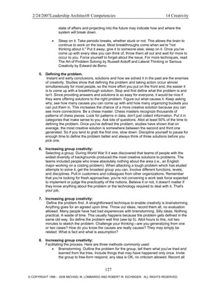 2/24/2007Leadership Architect® Competencies 14 Creativity
state of affairs and projecting into the future may indicate how and where the
system will break down.
• Sleep on it. Take periodic breaks, whether stuck or not. This allows the brain to
continue to work on the issue. Most breakthroughs come when we're "not
thinking about it." Put it away; give it to someone else; sleep on it. Once you've
come up with every idea you can think of, throw them all out and wait for more to
occur to you. Force yourself to forget about the issue. For more techniques, read
The Art of Problem Solving by Russell Ackoff and Lateral Thinking or Serious
Creativity by Edward de Bono.
5. Defining the problem.
Instant and early conclusions, solutions and how we solved it in the past are the enemies
of creativity. Studies show that defining the problem and taking action occur almost
simultaneously for most people, so the more effort you put on the front end, the easier it
is to come up with a breakthrough solution. Stop and first define what the problem is and
isn't. Since providing answers and solutions is so easy for everyone, it would be nice if
they were offering solutions to the right problem. Figure out what causes it. Keep asking
why, see how many causes you can come up with and how many organizing buckets you
can put them in. This increases the chance of a more creative solution because you can
see more connections. Be a chess master. Chess masters recognize thousands of
patterns of chess pieces. Look for patterns in data, don't just collect information. Put it in
categories that make sense to you. Ask lots of questions. Allot at least 50% of the time to
defining the problem. Once you've defined the problem, studies have shown that on
average, the most creative solution is somewhere between the second and third one
generated. So if you tend to grab the first one, slow down. Discipline yourself to pause for
enough time to define the problem better and always think of three solutions before you
pick one.
6. Increasing group creativity:
Selecting a group. During World War II it was discovered that teams of people with the
widest diversity of backgrounds produced the most creative solutions to problems. The
teams included people who knew absolutely nothing about the area (i.e., an English
major working on a costing problem). When attacking a tough problem which has eluded
attempts to solve it, get the broadest group you can. Involve different functions, levels,
and disciplines. Pull in customers and colleagues from other organizations. Remember
that you're looking for fresh approaches; you're not convening a work task force expected
to implement or judge the practicality of the notions. Believe it or not, it doesn't matter if
they know anything about the problem or the technology required to deal with it. That's
your job.
7. Increasing group creativity:
Define the problem first. A straightforward technique to enable creativity is brainstorming.
Anything goes for an agreed upon time. Throw out ideas, record them all, no evaluation
allowed. Many people have had bad experiences with brainstorming. Silly ideas. Nothing
practical. A waste of time. This usually happens because the problem gets defined in the
same old way. So define the problem well first (see tip 5). Allot hours to this, not two
minutes to sketch the problem. Challenge your thinking—are you generalizing from one
or two cases? How do you know the causes are really causes? They may simply be
related. What is fact and what is assumption?
8. Increasing group creativity:
Facilitating the process. Here are three methods commonly used:
• Brainstorming. Outline the problem for the group, tell them what you've tried and
learned from the tries. Include things that may have happened only once. Invite
the group to free-form respond, any idea is OK, no criticism allowed. Record all
127
© COPYRIGHT 1996 - 2006 MICHAEL M. LOMBARDO AND ROBERT W. EICHINGER. ALL RIGHTS RESERVED.
 