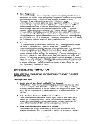 2/24/2007Leadership Architect® Competencies 14 Creativity
3. Scope Assignments
The core demands for a Scope (complexity) assignment are: (1) Significant increase in
both internal and external scope or complexity. (2) Significant increase in visibility and/or
bottom-line responsibility. (3) Unfamiliar area, business, technology, or territory.
Examples of Scope assignments involving shifts: (1) Switching to new
function/technology/business. (2) Moving to new organization. (3) Moving to overseas
assignment. (4) Moving to new location. (5) Adding new products/services. (6) Moving
between headquarters/field. (7) Switches in ownership/top management of the
unit/organization. Examples of Scope assignments involving "firsts": (1) First-time
manager. (2) First-time managing managers. (3) First-time executive. (4) First-time
overseas. (5) First-time headquarters/field. (6) First-time team leader. (7) First-time new
technology/business/function. Scope assignments involving increased complexity: (1)
Managing a significant expansion of an existing product or service. (2) Managing adding
new products/services into an existing unit. (3) Managing a reorganized and more diverse
unit. (4) Managing explosive growth. (5) Adding new technologies.
4. Start-Ups
The core demands to qualify as a start from scratch are: (1) Starting something new for
you and/or for the organization. (2) Forging a new team. (3) Creating new
systems/facilities/staffs/programs/procedures. (4) Contextual adversity (e.g., uncertainty,
government regulation, unions, difficult environment). Seven types of start from
scratches: (1) Planning, building, hiring, and managing (e.g., building a new facility,
opening up a new location, moving a unit or company). (2) Heading something new (e.g.,
new product, new service, new line of business, new department/function, major new
program). (3) Taking over a group/product/service/program that had existed for less than
a year and was off to a fast start. (4) Establishing overseas operations. (5) Implementing
major new designs for existing systems. (6) Moving a successful program from one unit
to another. (7) Installing a new organization-wide process as a full-time job like Total
Work Systems (e.g., TQM/ISO/Six Sigma).
SECTION 6: LEARNING FROM YOUR PLAN
THESE ADDITIONAL REMEDIES WILL HELP MAKE THIS DEVELOPMENT PLAN MORE
EFFECTIVE FOR YOU
Learning to Learn Better
1. Monitor Yourself More Closely and Get Off Your Autopilot
Past habits are a mixed blessing, sometimes helping, sometimes not. To avoid putting
yourself on "autopilot," think afresh about each situation before acting. Consistently
monitor yourself with questions. Is this task different? Ask why you would repeat a past
action. Are you avoiding anything, like taking a chance? Is there something new you
might try?
2. Find a Parallel to the Current Problem and Learn From It
Find a parallel with similar situations, whether in your field or in other areas, past or
present, and look for comparison or contrast points to see what else has or hasn't
worked. Search especially for the reasons why certain things work and others don't
across different situations; find the common and uncommon elements.
3. Break Up Your Work Routine When You're Blocked
When blocked on a problem, intersperse your work routine with dissimilar tasks,
activities, or rest breaks. Turn to another task for a while. In a sequence of tough work,
130
© COPYRIGHT 1996 - 2006 MICHAEL M. LOMBARDO AND ROBERT W. EICHINGER. ALL RIGHTS RESERVED.
 