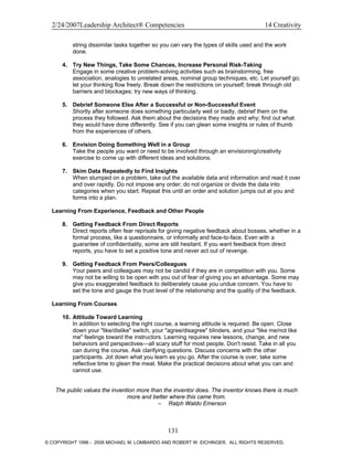 2/24/2007Leadership Architect® Competencies 14 Creativity
string dissimilar tasks together so you can vary the types of skills used and the work
done.
4. Try New Things, Take Some Chances, Increase Personal Risk-Taking
Engage in some creative problem-solving activities such as brainstorming, free
association, analogies to unrelated areas, nominal group techniques, etc. Let yourself go;
let your thinking flow freely. Break down the restrictions on yourself; break through old
barriers and blockages; try new ways of thinking.
5. Debrief Someone Else After a Successful or Non-Successful Event
Shortly after someone does something particularly well or badly, debrief them on the
process they followed. Ask them about the decisions they made and why; find out what
they would have done differently. See if you can glean some insights or rules of thumb
from the experiences of others.
6. Envision Doing Something Well in a Group
Take the people you want or need to be involved through an envisioning/creativity
exercise to come up with different ideas and solutions.
7. Skim Data Repeatedly to Find Insights
When stumped on a problem, take out the available data and information and read it over
and over rapidly. Do not impose any order; do not organize or divide the data into
categories when you start. Repeat this until an order and solution jumps out at you and
forms into a plan.
Learning From Experience, Feedback and Other People
8. Getting Feedback From Direct Reports
Direct reports often fear reprisals for giving negative feedback about bosses, whether in a
formal process, like a questionnaire, or informally and face-to-face. Even with a
guarantee of confidentiality, some are still hesitant. If you want feedback from direct
reports, you have to set a positive tone and never act out of revenge.
9. Getting Feedback From Peers/Colleagues
Your peers and colleagues may not be candid if they are in competition with you. Some
may not be willing to be open with you out of fear of giving you an advantage. Some may
give you exaggerated feedback to deliberately cause you undue concern. You have to
set the tone and gauge the trust level of the relationship and the quality of the feedback.
Learning From Courses
10. Attitude Toward Learning
In addition to selecting the right course, a learning attitude is required. Be open. Close
down your "like/dislike" switch, your "agree/disagree" blinders, and your "like me/not like
me" feelings toward the instructors. Learning requires new lessons, change, and new
behaviors and perspectives—all scary stuff for most people. Don't resist. Take in all you
can during the course. Ask clarifying questions. Discuss concerns with the other
participants. Jot down what you learn as you go. After the course is over, take some
reflective time to glean the meat. Make the practical decisions about what you can and
cannot use.
The public values the invention more than the inventor does. The inventor knows there is much
more and better where this came from.
– Ralph Waldo Emerson
131
© COPYRIGHT 1996 - 2006 MICHAEL M. LOMBARDO AND ROBERT W. EICHINGER. ALL RIGHTS RESERVED.
 