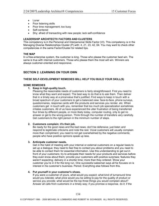 2/24/2007Leadership Architect® Competencies 15 Customer Focus
• Loner
• Poor listening skills
• Poor time management; too busy
• Self-centered
• Shy; afraid of transacting with new people; lack self-confidence
LEADERSHIP ARCHITECT® FACTORS AND CLUSTERS
This competency is in the Personal and Interpersonal Skills Factor (VI). This competency is in the
Managing Diverse Relationships Cluster (P) with: 4, 21, 23, 42, 64. You may want to check other
competencies in the same Factor/Cluster for related tips.
THE MAP
In a free-enterprise system, the customer is king. Those who please the customer best win. The
same is true with internal customers. Those who please them the most will win. Winners are
always customer-oriented and responsive.
SECTION 2: LEARNING ON YOUR OWN
THESE SELF-DEVELOPMENT REMEDIES WILL HELP YOU BUILD YOUR SKILL(S)
SOME REMEDIES
1. Keep in high-quality touch.
Pleasing the reasonable needs of customers is fairly straightforward. First you need to
know what they want and expect. The best way to do that is to ask them. Then deliver
that in a timely way at a price/value that’s justified. Find ways to keep in touch with a
broad spectrum of your customers to get a balanced view: face-to-face, phone surveys,
questionnaires, response cards with the products and services you render, etc. When
customers get in touch with you, remember that too much job specialization sometimes
irritates customers. All of us have experienced the utter frustration of being transferred
four times by different people, or more likely today, computer routing, only to get no
answer or get to the wrong person. Think through the number of transfers very carefully.
Get customers to the right person in the minimum number of steps.
2. Customers complain; it's their job.
Be ready for the good news and the bad news; don't be defensive; just listen and
respond to legitimate criticisms and note the rest. Vocal customers will usually complain
more than compliment; you need to not get overwhelmed by the negative comments;
people who have positive opinions speak up less.
3. Anticipate customer needs.
Get in the habit of meeting with your internal or external customers on a regular basis to
set up a dialogue; they need to feel free to contact you about problems and you need to
be able to contact them for essential information. Use this understanding to get out in
front of your customers; try to anticipate their needs for your products and services before
they even know about them; provide your customers with positive surprises; features they
weren’t expecting; delivery in a shorter time; more than they ordered. Show your
customer you’re in it for the long run. One successful salesman says all he focuses on is
interest in his customer’s business. Period. Everything else follows from this.
4. Put yourself in your customer's shoes.
If you were a customer of yours, what would you expect; what kind of turnaround time
would you tolerate; what price would you be willing to pay for the quality of product or
service you provide; what would be the top three things you would complain about?
Answer all calls from customers in a timely way; if you promise a response, do it; if the
134
© COPYRIGHT 1996 - 2006 MICHAEL M. LOMBARDO AND ROBERT W. EICHINGER. ALL RIGHTS RESERVED.
 