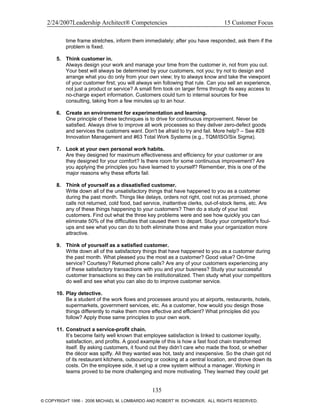 2/24/2007Leadership Architect® Competencies 15 Customer Focus
time frame stretches, inform them immediately; after you have responded, ask them if the
problem is fixed.
5. Think customer in.
Always design your work and manage your time from the customer in, not from you out.
Your best will always be determined by your customers, not you; try not to design and
arrange what you do only from your own view; try to always know and take the viewpoint
of your customer first; you will always win following that rule. Can you sell an experience,
not just a product or service? A small firm took on larger firms through its easy access to
no-charge expert information. Customers could turn to internal sources for free
consulting, taking from a few minutes up to an hour.
6. Create an environment for experimentation and learning.
One principle of these techniques is to drive for continuous improvement. Never be
satisfied. Always drive to improve all work processes so they deliver zero-defect goods
and services the customers want. Don't be afraid to try and fail. More help? – See #28
Innovation Management and #63 Total Work Systems (e.g., TQM/ISO/Six Sigma).
7. Look at your own personal work habits.
Are they designed for maximum effectiveness and efficiency for your customer or are
they designed for your comfort? Is there room for some continuous improvement? Are
you applying the principles you have learned to yourself? Remember, this is one of the
major reasons why these efforts fail.
8. Think of yourself as a dissatisfied customer.
Write down all of the unsatisfactory things that have happened to you as a customer
during the past month. Things like delays, orders not right, cost not as promised, phone
calls not returned, cold food, bad service, inattentive clerks, out-of-stock items, etc. Are
any of these things happening to your customers? Then do a study of your lost
customers. Find out what the three key problems were and see how quickly you can
eliminate 50% of the difficulties that caused them to depart. Study your competitor's foul-
ups and see what you can do to both eliminate those and make your organization more
attractive.
9. Think of yourself as a satisfied customer.
Write down all of the satisfactory things that have happened to you as a customer during
the past month. What pleased you the most as a customer? Good value? On-time
service? Courtesy? Returned phone calls? Are any of your customers experiencing any
of these satisfactory transactions with you and your business? Study your successful
customer transactions so they can be institutionalized. Then study what your competitors
do well and see what you can also do to improve customer service.
10. Play detective.
Be a student of the work flows and processes around you at airports, restaurants, hotels,
supermarkets, government services, etc. As a customer, how would you design those
things differently to make them more effective and efficient? What principles did you
follow? Apply those same principles to your own work.
11. Construct a service-profit chain.
It’s become fairly well known that employee satisfaction is linked to customer loyalty,
satisfaction, and profits. A good example of this is how a fast food chain transformed
itself. By asking customers, it found out they didn’t care who made the food, or whether
the décor was spiffy. All they wanted was hot, tasty and inexpensive. So the chain got rid
of its restaurant kitchens, outsourcing or cooking at a central location, and drove down its
costs. On the employee side, it set up a crew system without a manager. Working in
teams proved to be more challenging and more motivating. They learned they could get
135
© COPYRIGHT 1996 - 2006 MICHAEL M. LOMBARDO AND ROBERT W. EICHINGER. ALL RIGHTS RESERVED.
 