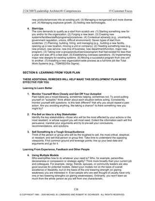 2/24/2007Leadership Architect® Competencies 15 Customer Focus
new products/services into an existing unit. (3) Managing a reorganized and more diverse
unit. (4) Managing explosive growth. (5) Adding new technologies.
4. Start-Ups
The core demands to qualify as a start from scratch are: (1) Starting something new for
you and/or for the organization. (2) Forging a new team. (3) Creating new
systems/facilities/staffs/programs/procedures. (4) Contextual adversity (e.g., uncertainty,
government regulation, unions, difficult environment). Seven types of start from
scratches: (1) Planning, building, hiring, and managing (e.g., building a new facility,
opening up a new location, moving a unit or company). (2) Heading something new (e.g.,
new product, new service, new line of business, new department/function, major new
program). (3) Taking over a group/product/service/program that had existed for less than
a year and was off to a fast start. (4) Establishing overseas operations. (5) Implementing
major new designs for existing systems. (6) Moving a successful program from one unit
to another. (7) Installing a new organization-wide process as a full-time job like Total
Work Systems (e.g., TQM/ISO/Six Sigma).
SECTION 6: LEARNING FROM YOUR PLAN
THESE ADDITIONAL REMEDIES WILL HELP MAKE THIS DEVELOPMENT PLAN MORE
EFFECTIVE FOR YOU
Learning to Learn Better
1. Monitor Yourself More Closely and Get Off Your Autopilot
Past habits are a mixed blessing, sometimes helping, sometimes not. To avoid putting
yourself on "autopilot," think afresh about each situation before acting. Consistently
monitor yourself with questions. Is this task different? Ask why you would repeat a past
action. Are you avoiding anything, like taking a chance? Is there something new you
might try?
2. Pre-Sell an Idea to a Key Stakeholder
Identify the key stakeholders—those who will be the most affected by your actions or the
most resistant, or whose support you will most need. Collect the information each will find
persuasive; marshal your arguments and try to pre-sell your conclusions,
recommendations, and solutions.
3. Sell Something to a Tough Group/Audience
Think of the person or group who will be the toughest to sell, the most critical, skeptical,
or resistant, and sell that person or group first. Take time to understand the opposing
viewpoints. Find common ground and leverage points; line up your best data and
arguments and go for it.
Learning From Experience, Feedback and Other People
4. Using Multiple Models
Who exemplifies how to do whatever your need is? Who, for example, personifies
decisiveness or compassion or strategic agility? Think more broadly than your current job
and colleagues. For example, clergy, friends, spouses, or community leaders are also
good sources for potential models. Select your models not on the basis of overall
excellence or likeability, but on the basis of the one towering strength (or glaring
weakness) you are interested in. Even people who are well thought of usually have only
one or two towering strengths (or glaring weaknesses). Ordinarily, you won't learn as
much from the whole person as you will from one characteristic.
138
© COPYRIGHT 1996 - 2006 MICHAEL M. LOMBARDO AND ROBERT W. EICHINGER. ALL RIGHTS RESERVED.
 