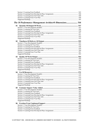 Section 3: Learning From Feedback ................................................................................................. 543
Section 4: Learning From Develop-In-Place Assignments............................................................... 544
Section 5: Learning From Full-Time Jobs ........................................................................................ 544
Section 6: Learning From Your Plan ................................................................................................ 544
Suggested Readings .......................................................................................................................... 545
The 10 Performance Management Architect® Dimensions.................... 546
81 Quantity Of Output Of Work ...................................................................................... 547
Section 1: Your Development Need(S)............................................................................................. 547
Section 2: Learning On Your Own ................................................................................................... 548
Section 3: Learning From Feedback ................................................................................................. 550
Section 4: Learning From Develop-In-Place Assignments............................................................... 551
Section 5: Learning From Full-Time Jobs ........................................................................................ 551
Section 6: Learning From Your Plan ................................................................................................ 552
Suggested Readings .......................................................................................................................... 553
82 Timeliness Of Delivery Of Output............................................................................... 555
Section 1: Your Development Need(S)............................................................................................. 555
Section 2: Learning On Your Own ................................................................................................... 556
Section 3: Learning From Feedback ................................................................................................. 558
Section 4: Learning From Develop-In-Place Assignments............................................................... 559
Section 5: Learning From Full-Time Jobs ........................................................................................ 560
Section 6: Learning From Your Plan ................................................................................................ 561
Suggested Readings .......................................................................................................................... 562
83 Quality Of Work Output.............................................................................................. 564
Section 1: Your Development Need(S)............................................................................................. 564
Section 2: Learning On Your Own ................................................................................................... 565
Section 3: Learning From Feedback ................................................................................................. 567
Section 4: Learning From Develop-In-Place Assignments............................................................... 567
Section 5: Learning From Full-Time Jobs ........................................................................................ 568
Section 6: Learning From Your Plan ................................................................................................ 569
Suggested Readings .......................................................................................................................... 570
84 Use Of Resources........................................................................................................... 572
Section 1: Your Development Need(S)............................................................................................. 572
Section 2: Learning On Your Own ................................................................................................... 573
Section 3: Learning From Feedback ................................................................................................. 574
Section 4: Learning From Develop-In-Place Assignments............................................................... 575
Section 5: Learning From Full-Time Jobs ........................................................................................ 576
Section 6: Learning From Your Plan ................................................................................................ 577
Suggested Readings .......................................................................................................................... 579
85 Customer Impact /Value Added .................................................................................. 580
Section 1: Your Development Need(S)............................................................................................. 580
Section 2: Learning On Your Own ................................................................................................... 581
Section 3: Learning From Feedback ................................................................................................. 583
Section 4: Learning From Develop-In-Place Assignments............................................................... 584
Section 5: Learning From Full-Time Jobs ........................................................................................ 584
Section 6: Learning From Your Plan ................................................................................................ 585
Suggested Readings .......................................................................................................................... 587
86 Freedom From Unplanned Support............................................................................ 589
Section 1: Your Development Need(S)............................................................................................. 589
Section 2: Learning On Your Own ................................................................................................... 590
Section 3: Learning From Feedback ................................................................................................. 592
Section 4: Learning From Develop-In-Place Assignments............................................................... 593
© COPYRIGHT 1996 - 2006 MICHAEL M. LOMBARDO AND ROBERT W. EICHINGER. ALL RIGHTS RESERVED.
 