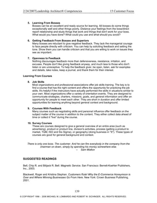 2/24/2007Leadership Architect® Competencies 15 Customer Focus
5. Learning From Bosses
Bosses can be an excellent and ready source for learning. All bosses do some things
exceptionally well and other things poorly. Distance your feelings from the boss/direct
report relationship and study things that work and things that don't work for your boss.
What would you have done? What could you use and what should you avoid?
6. Getting Feedback From Bosses and Superiors
Many bosses are reluctant to give negative feedback. They lack the managerial courage
to face people directly with criticism. You can help by soliciting feedback and setting the
tone. Show them you can handle criticism and that you are willing to work on issues they
see as important.
7. Openness to Feedback
Nothing discourages feedback more than defensiveness, resistance, irritation, and
excuses. People don't like giving feedback anyway, and much less to those who don't
listen or are unreceptive. To help the feedback giver, be open, listen, ask for examples
and details, take notes, keep a journal, and thank them for their interest.
Learning From Courses
8. Job Skills
Most organizations and professional associations offer job skills training. The key is to
find a course that has the right content and offers the opportunity for practicing the job
skills. It's helpful if the instructors have actually performed the skills in situations similar to
your own. Most organizations offer a variety of orientation events. They are designed to
communicate strategies, charters, missions, goals, and general information and offer an
opportunity for people to meet each other. They are short in duration and offer limited
opportunities for learning anything beyond general context and background.
9. Courses With Feedback
Many courses such as negotiating skills and personal influence offer feedback on the
subject matter of the course in addition to the content. They either collect data ahead of
time or collect it "live" during the course.
10. Survey Courses
These are courses designed to give a general overview of an entire area (such as
advertising), product or product line, division's activities, process (getting a product to
market, TQM, ISO and Six Sigma), or geography (doing business in "X"). These types of
courses are good for general background and context.
There is only one boss. The customer. And he can fire everybody in the company from the
chairman on down, simply by spending his money somewhere else.
– Sam Walton
SUGGESTED READINGS
Bell, Chip R. and Bilijack R. Bell. Magnetic Service. San Francisco: Berrett-Koehler Publishers,
Inc., 2003.
Blackwell, Roger and Kristina Stephan. Customers Rule! Why the E-Commerce Honeymoon is
Over and Where Winning Businesses Go From Here. New York: Crown Business Publishing,
2001.
139
© COPYRIGHT 1996 - 2006 MICHAEL M. LOMBARDO AND ROBERT W. EICHINGER. ALL RIGHTS RESERVED.
 