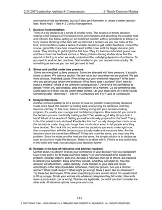 2/24/2007Leadership Architect® Competencies 16 Timely Decision Making
and maybe a little punishment, but you'll also get information to create a better decision
later. More help? – See #12 Conflict Management.
7. Decision incrementalism.
Think of a big decision as a series of smaller ones. The essence of timely decision
making is the tolerance of increased errors and mistakes and absorbing the possible heat
and criticism that follow. Acting on an ill-defined problem with no precedents to follow in a
hurry means shooting in the dark with as informed a decision as you can make at the
time. Incrementalists make a series of smaller decisions, get instant feedback, correct the
course, get a little more data, move forward a little more, until the bigger decision gets
made. They don't try to get it right the first time. They try their best educated guess now,
and then correct as feedback comes in. Many problem-solving studies show that the
second or third try is when we really understand the underlying dynamics of problems. So
you need to work on two practices. Start smaller so you can recover more quickly. Do
something as soon as you can and get used to heat.
8. Stress and conflict under time pressure.
Some are energized by time pressure. Some are stressed with time pressure. It actually
slows us down. We lose our anchor. We are not at our best when we are pushed. We get
more anxious, frustrated, upset. What brings out your emotional response? Write down
why you get anxious under time pressure. What fears does it surface? Don't want to
make a mistake? Afraid of the unknown consequences? Don't have the confidence to
decide? When you get stressed, drop the problem for a moment. Go do something else.
Come back to it when you are under better control. Let your brain work on it while you do
something safer. More help? – See #11 Composure and #107 Lack of Composure.
9. Delayed disclosure.
Another common pattern is for a person to have no problem making timely decisions
inside one's head; the problem is holding back announcing the decisions until they
become untimely. In this case, there is nothing wrong with your decision-making
program; it's usually your courage and confidence programs. How soon did you come to
the decision you are now finally making public? Two weeks ago? Why did you hold it
back? Afraid of the reaction? Getting yourself emotionally prepared for the heat? Trying
to find the safest time to declare? People like this don't usually change their minds once
the decision is made; they just change their minds about when to tell people what they
have decided. To check this out, write down the decisions you would make right now,
then compare them with the decisions you actually make and announce later. Are the
decisions more the same than different? If they are more the same, you may have this
problem. Since the noise and the heat are the same, the simple solution is to declare as
soon as you have made the decision. Better to be done with it. If there is any useful data
in the noise and heat, you can adjust your decision sooner.
10. Hesitate in the face of resistance and adverse reaction?
Conflict slows you down? Shakes your confidence in your decision? Do you backpedal?
Give in too soon? Try to make everyone happy? Do your homework first. Scope the
problem, consider options, pick one, develop a rationale, then go to others. Be prepared
to defend your selection; know what they will ask, what they will object to, how this
decision will affect them. Listen carefully, invite criticism of your idea and revise
accordingly in the face of real data. Otherwise, hold your ground. Are you a chronic
worrier? What could happen? What might go wrong? Does it seem like an obsession?
Try these two techniques. Write down everything you are worried about. It’s usually hard
to fill up a page. Divide your worries into whatever categories they fall under. Now write
down a pro to each con (a worry). Worries are legitimate, but not if you don’t consider the
other side. All decision options have pros and cons.
144
© COPYRIGHT 1996 - 2006 MICHAEL M. LOMBARDO AND ROBERT W. EICHINGER. ALL RIGHTS RESERVED.
 