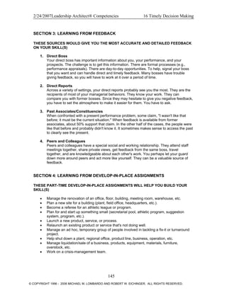 2/24/2007Leadership Architect® Competencies 16 Timely Decision Making
SECTION 3: LEARNING FROM FEEDBACK
THESE SOURCES WOULD GIVE YOU THE MOST ACCURATE AND DETAILED FEEDBACK
ON YOUR SKILL(S)
1. Direct Boss
Your direct boss has important information about you, your performance, and your
prospects. The challenge is to get this information. There are formal processes (e.g.,
performance appraisals). There are day-to-day opportunities. To help, signal your boss
that you want and can handle direct and timely feedback. Many bosses have trouble
giving feedback, so you will have to work at it over a period of time.
2. Direct Reports
Across a variety of settings, your direct reports probably see you the most. They are the
recipients of most of your managerial behaviors. They know your work. They can
compare you with former bosses. Since they may hesitate to give you negative feedback,
you have to set the atmosphere to make it easier for them. You have to ask.
3. Past Associates/Constituencies
When confronted with a present performance problem, some claim, "I wasn't like that
before; it must be the current situation." When feedback is available from former
associates, about 50% support that claim. In the other half of the cases, the people were
like that before and probably didn't know it. It sometimes makes sense to access the past
to clearly see the present.
4. Peers and Colleagues
Peers and colleagues have a special social and working relationship. They attend staff
meetings together, share private views, get feedback from the same boss, travel
together, and are knowledgeable about each other's work. You perhaps let your guard
down more around peers and act more like yourself. They can be a valuable source of
feedback.
SECTION 4: LEARNING FROM DEVELOP-IN-PLACE ASSIGNMENTS
THESE PART-TIME DEVELOP-IN-PLACE ASSIGNMENTS WILL HELP YOU BUILD YOUR
SKILL(S)
• Manage the renovation of an office, floor, building, meeting room, warehouse, etc.
• Plan a new site for a building (plant, field office, headquarters, etc.).
• Become a referee for an athletic league or program.
• Plan for and start up something small (secretarial pool, athletic program, suggestion
system, program, etc.).
• Launch a new product, service, or process.
• Relaunch an existing product or service that's not doing well.
• Manage an ad hoc, temporary group of people involved in tackling a fix-it or turnaround
project.
• Help shut down a plant, regional office, product line, business, operation, etc.
• Manage liquidation/sale of a business, products, equipment, materials, furniture,
overstock, etc.
• Work on a crisis-management team.
145
© COPYRIGHT 1996 - 2006 MICHAEL M. LOMBARDO AND ROBERT W. EICHINGER. ALL RIGHTS RESERVED.
 