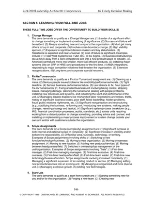 2/24/2007Leadership Architect® Competencies 16 Timely Decision Making
SECTION 5: LEARNING FROM FULL-TIME JOBS
THESE FULL-TIME JOBS OFFER THE OPPORTUNITY TO BUILD YOUR SKILL(S)
1. Change Manager
The core demands to qualify as a Change Manager are: (1) Leader of a significant effort
to change something or implement something of significance. (2) Success and failure will
be evident. (3) Always something new and unique to the organization. (4) Must get many
others to buy in and cooperate. (5) Involves cross-boundary change. (6) High visibility
sponsor. (7) Exposure to significant decision makers and key stakeholders. (8)
Resistance is expected and near-universal. (9) Cost of failure is significant. Examples
include: (1) Total Work Systems like TQM, ISO, or Six Sigma. (2) Business restructurings
like a move away from a core competence and into a new product space or industry, i.e.,
American carmakers move into smaller, more fuel-efficient products. (3) Installing major
systems (like an ERP or HRIS) and procedures for the first time. (4) M&A integrations,
responding to major competitor initiatives that threaten the organization. (5) Extensive
reorganizations. (6) Long-term post-corporate scandal recovery.
2. Fix-Its/Turnarounds
The core demands to qualify as a Fix-it or Turnaround assignment are: (1) Cleaning up a
mess. (2) Serious people issues/problems like credibility/performance/morale. (3) Tight
deadline. (4) Serious business performance failure. (5) Last chance to fix. Four types of
Fix-its/Turnarounds: (1) Fixing a failed business/unit involving taking control, stopping
losses, managing damage, planning the turnaround, dealing with people problems,
installing new processes and systems, and rebuilding the spirit and performance of the
unit. (2) Managing sizable disasters like mishandled labor negotiations and strikes, thefts,
history of significant business losses, poor staff, failed leadership, hidden problems,
fraud, public relations nightmares, etc. (3) Significant reorganization and restructuring
(e.g., stabilizing the business, re-forming unit, introducing new systems, making people
changes, resetting strategy and tactics). (4) Significant system/process breakdown (e.g.,
MIS, financial coordination processes, audits, standards, etc.) across units requiring
working from a distant position to change something, providing advice and counsel, and
installing or implementing a major process improvement or system change outside your
own unit and/or with customers outside the organization.
3. Scope Assignments
The core demands for a Scope (complexity) assignment are: (1) Significant increase in
both internal and external scope or complexity. (2) Significant increase in visibility and/or
bottom-line responsibility. (3) Unfamiliar area, business, technology, or territory.
Examples of Scope assignments involving shifts: (1) Switching to new
function/technology/business. (2) Moving to new organization. (3) Moving to overseas
assignment. (4) Moving to new location. (5) Adding new products/services. (6) Moving
between headquarters/field. (7) Switches in ownership/top management of the
unit/organization. Examples of Scope assignments involving "firsts": (1) First-time
manager. (2) First-time managing managers. (3) First-time executive. (4) First-time
overseas. (5) First-time headquarters/field. (6) First-time team leader. (7) First-time new
technology/business/function. Scope assignments involving increased complexity: (1)
Managing a significant expansion of an existing product or service. (2) Managing adding
new products/services into an existing unit. (3) Managing a reorganized and more diverse
unit. (4) Managing explosive growth. (5) Adding new technologies.
4. Start-Ups
The core demands to qualify as a start from scratch are: (1) Starting something new for
you and/or for the organization. (2) Forging a new team. (3) Creating new
146
© COPYRIGHT 1996 - 2006 MICHAEL M. LOMBARDO AND ROBERT W. EICHINGER. ALL RIGHTS RESERVED.
 
