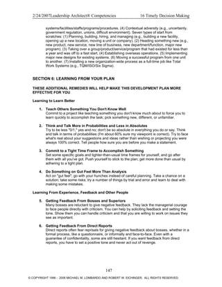 2/24/2007Leadership Architect® Competencies 16 Timely Decision Making
systems/facilities/staffs/programs/procedures. (4) Contextual adversity (e.g., uncertainty,
government regulation, unions, difficult environment). Seven types of start from
scratches: (1) Planning, building, hiring, and managing (e.g., building a new facility,
opening up a new location, moving a unit or company). (2) Heading something new (e.g.,
new product, new service, new line of business, new department/function, major new
program). (3) Taking over a group/product/service/program that had existed for less than
a year and was off to a fast start. (4) Establishing overseas operations. (5) Implementing
major new designs for existing systems. (6) Moving a successful program from one unit
to another. (7) Installing a new organization-wide process as a full-time job like Total
Work Systems (e.g., TQM/ISO/Six Sigma).
SECTION 6: LEARNING FROM YOUR PLAN
THESE ADDITIONAL REMEDIES WILL HELP MAKE THIS DEVELOPMENT PLAN MORE
EFFECTIVE FOR YOU
Learning to Learn Better
1. Teach Others Something You Don't Know Well
Commit to a project like teaching something you don't know much about to force you to
learn quickly to accomplish the task; pick something new, different, or unfamiliar.
2. Think and Talk More in Probabilities and Less in Absolutes
Try to be less "0/1," yes and no; don't be so absolute in everything you do or say. Think
and talk in terms of probabilities (I'm about 60% sure my viewpoint is correct). Try to face
what's real about your suggestions and ideas rather than wishing or projecting you were
always 100% correct. Tell people how sure you are before you make a statement.
3. Commit to a Tight Time Frame to Accomplish Something
Set some specific goals and tighter-than-usual time frames for yourself, and go after
them with all you've got. Push yourself to stick to the plan; get more done than usual by
adhering to a tight plan.
4. Do Something on Gut Feel More Than Analysis
Act on "gut feel"; go with your hunches instead of careful planning. Take a chance on a
solution; take some risks; try a number of things by trial and error and learn to deal with
making some mistakes.
Learning From Experience, Feedback and Other People
5. Getting Feedback From Bosses and Superiors
Many bosses are reluctant to give negative feedback. They lack the managerial courage
to face people directly with criticism. You can help by soliciting feedback and setting the
tone. Show them you can handle criticism and that you are willing to work on issues they
see as important.
6. Getting Feedback From Direct Reports
Direct reports often fear reprisals for giving negative feedback about bosses, whether in a
formal process, like a questionnaire, or informally and face-to-face. Even with a
guarantee of confidentiality, some are still hesitant. If you want feedback from direct
reports, you have to set a positive tone and never act out of revenge.
147
© COPYRIGHT 1996 - 2006 MICHAEL M. LOMBARDO AND ROBERT W. EICHINGER. ALL RIGHTS RESERVED.
 