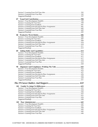 Section 5: Learning From Full-Time Jobs ........................................................................................ 593
Section 6: Learning From Your Plan ................................................................................................ 595
Suggested Readings .......................................................................................................................... 597
87 Team/Unit Contribution............................................................................................... 598
Section 1: Your Development Need(S)............................................................................................. 598
Section 2: Learning On Your Own ................................................................................................... 599
Section 3: Learning From Feedback ................................................................................................. 601
Section 4: Learning From Develop-In-Place Assignments............................................................... 601
Section 5: Learning From Full-Time Jobs ........................................................................................ 602
Section 6: Learning From Your Plan ................................................................................................ 603
Suggested Readings .......................................................................................................................... 605
88 Productive Work Habits............................................................................................... 606
Section 1: Your Development Need(S)............................................................................................. 606
Section 2: Learning On Your Own ................................................................................................... 607
Section 3: Learning From Feedback ................................................................................................. 609
Section 4: Learning From Develop-In-Place Assignments............................................................... 610
Section 5: Learning From Full-Time Jobs ........................................................................................ 610
Section 6: Learning From Your Plan ................................................................................................ 611
Suggested Readings .......................................................................................................................... 613
89 Adding Skills And Capabilities.................................................................................... 614
Section 1: Your Development Need(S)............................................................................................. 614
Section 2: Learning On Your Own ................................................................................................... 615
Section 3: Learning From Feedback ................................................................................................. 617
Section 4: Learning From Develop-In-Place Assignments............................................................... 617
Section 5: Learning From Full-Time Jobs ........................................................................................ 618
Section 6: Learning From Your Plan ................................................................................................ 619
Suggested Readings .......................................................................................................................... 620
90 Alignment And Compliance: Walking The Talk ....................................................... 622
Section 1: Your Development Need(S)............................................................................................. 622
Section 2: Learning On Your Own ................................................................................................... 623
Section 3: Learning From Feedback ................................................................................................. 627
Section 4: Learning From Develop-In-Place Assignments............................................................... 628
Section 5: Learning From Full-Time Jobs ........................................................................................ 628
Section 6: Learning From Your Plan ................................................................................................ 629
Suggested Readings .......................................................................................................................... 631
The 19 Career Stallers And Stoppers........................................................ 632
101 Unable To Adapt To Differences ............................................................................... 633
Section 1: Your Development Need(S)............................................................................................. 633
Section 2: Learning On Your Own ................................................................................................... 634
Section 3: Learning From Feedback ................................................................................................. 636
Section 4: Learning From Develop-In-Place Assignments............................................................... 637
Section 5: Learning From Full-Time Jobs ........................................................................................ 637
Section 6: Learning From Your Plan ................................................................................................ 639
Suggested Readings .......................................................................................................................... 640
102 Poor Administrator..................................................................................................... 642
Section 1: Your Development Need(S)............................................................................................. 642
Section 2: Learning On Your Own ................................................................................................... 643
Section 3: Learning From Feedback ................................................................................................. 644
Section 4: Learning From Develop-In-Place Assignments............................................................... 645
Section 5: Learning From Full-Time Jobs ........................................................................................ 645
Section 6: Learning From Your Plan ................................................................................................ 646
© COPYRIGHT 1996 - 2006 MICHAEL M. LOMBARDO AND ROBERT W. EICHINGER. ALL RIGHTS RESERVED.
 