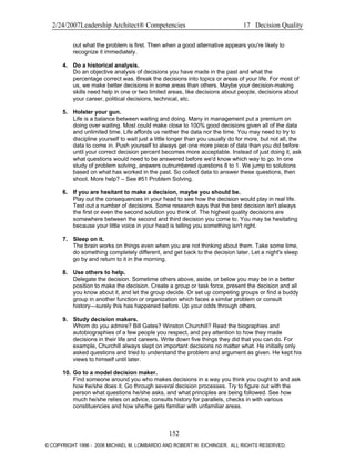 2/24/2007Leadership Architect® Competencies 17 Decision Quality
out what the problem is first. Then when a good alternative appears you're likely to
recognize it immediately.
4. Do a historical analysis.
Do an objective analysis of decisions you have made in the past and what the
percentage correct was. Break the decisions into topics or areas of your life. For most of
us, we make better decisions in some areas than others. Maybe your decision-making
skills need help in one or two limited areas, like decisions about people, decisions about
your career, political decisions, technical, etc.
5. Holster your gun.
Life is a balance between waiting and doing. Many in management put a premium on
doing over waiting. Most could make close to 100% good decisions given all of the data
and unlimited time. Life affords us neither the data nor the time. You may need to try to
discipline yourself to wait just a little longer than you usually do for more, but not all, the
data to come in. Push yourself to always get one more piece of data than you did before
until your correct decision percent becomes more acceptable. Instead of just doing it, ask
what questions would need to be answered before we'd know which way to go. In one
study of problem solving, answers outnumbered questions 8 to 1. We jump to solutions
based on what has worked in the past. So collect data to answer these questions, then
shoot. More help? – See #51 Problem Solving.
6. If you are hesitant to make a decision, maybe you should be.
Play out the consequences in your head to see how the decision would play in real life.
Test out a number of decisions. Some research says that the best decision isn't always
the first or even the second solution you think of. The highest quality decisions are
somewhere between the second and third decision you come to. You may be hesitating
because your little voice in your head is telling you something isn't right.
7. Sleep on it.
The brain works on things even when you are not thinking about them. Take some time,
do something completely different, and get back to the decision later. Let a night's sleep
go by and return to it in the morning.
8. Use others to help.
Delegate the decision. Sometime others above, aside, or below you may be in a better
position to make the decision. Create a group or task force, present the decision and all
you know about it, and let the group decide. Or set up competing groups or find a buddy
group in another function or organization which faces a similar problem or consult
history—surely this has happened before. Up your odds through others.
9. Study decision makers.
Whom do you admire? Bill Gates? Winston Churchill? Read the biographies and
autobiographies of a few people you respect, and pay attention to how they made
decisions in their life and careers. Write down five things they did that you can do. For
example, Churchill always slept on important decisions no matter what. He initially only
asked questions and tried to understand the problem and argument as given. He kept his
views to himself until later.
10. Go to a model decision maker.
Find someone around you who makes decisions in a way you think you ought to and ask
how he/she does it. Go through several decision processes. Try to figure out with the
person what questions he/she asks, and what principles are being followed. See how
much he/she relies on advice, consults history for parallels, checks in with various
constituencies and how she/he gets familiar with unfamiliar areas.
152
© COPYRIGHT 1996 - 2006 MICHAEL M. LOMBARDO AND ROBERT W. EICHINGER. ALL RIGHTS RESERVED.
 