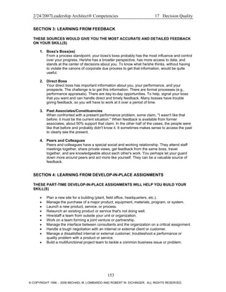 2/24/2007Leadership Architect® Competencies 17 Decision Quality
SECTION 3: LEARNING FROM FEEDBACK
THESE SOURCES WOULD GIVE YOU THE MOST ACCURATE AND DETAILED FEEDBACK
ON YOUR SKILL(S)
1. Boss's Boss(es)
From a process standpoint, your boss's boss probably has the most influence and control
over your progress. He/she has a broader perspective, has more access to data, and
stands at the center of decisions about you. To know what he/she thinks, without having
to violate the canons of corporate due process to get that information, would be quite
useful.
2. Direct Boss
Your direct boss has important information about you, your performance, and your
prospects. The challenge is to get this information. There are formal processes (e.g.,
performance appraisals). There are day-to-day opportunities. To help, signal your boss
that you want and can handle direct and timely feedback. Many bosses have trouble
giving feedback, so you will have to work at it over a period of time.
3. Past Associates/Constituencies
When confronted with a present performance problem, some claim, "I wasn't like that
before; it must be the current situation." When feedback is available from former
associates, about 50% support that claim. In the other half of the cases, the people were
like that before and probably didn't know it. It sometimes makes sense to access the past
to clearly see the present.
4. Peers and Colleagues
Peers and colleagues have a special social and working relationship. They attend staff
meetings together, share private views, get feedback from the same boss, travel
together, and are knowledgeable about each other's work. You perhaps let your guard
down more around peers and act more like yourself. They can be a valuable source of
feedback.
SECTION 4: LEARNING FROM DEVELOP-IN-PLACE ASSIGNMENTS
THESE PART-TIME DEVELOP-IN-PLACE ASSIGNMENTS WILL HELP YOU BUILD YOUR
SKILL(S)
• Plan a new site for a building (plant, field office, headquarters, etc.).
• Manage the purchase of a major product, equipment, materials, program, or system.
• Launch a new product, service, or process.
• Relaunch an existing product or service that's not doing well.
• Hire/staff a team from outside your unit or organization.
• Work on a team forming a joint venture or partnership.
• Manage the interface between consultants and the organization on a critical assignment.
• Handle a tough negotiation with an internal or external client or customer.
• Manage a dissatisfied internal or external customer; troubleshoot a performance or
quality problem with a product or service.
• Build a multifunctional project team to tackle a common business issue or problem.
153
© COPYRIGHT 1996 - 2006 MICHAEL M. LOMBARDO AND ROBERT W. EICHINGER. ALL RIGHTS RESERVED.
 