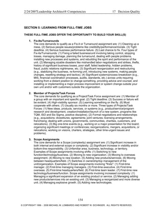 2/24/2007Leadership Architect® Competencies 17 Decision Quality
SECTION 5: LEARNING FROM FULL-TIME JOBS
THESE FULL-TIME JOBS OFFER THE OPPORTUNITY TO BUILD YOUR SKILL(S)
1. Fix-Its/Turnarounds
The core demands to qualify as a Fix-it or Turnaround assignment are: (1) Cleaning up a
mess. (2) Serious people issues/problems like credibility/performance/morale. (3) Tight
deadline. (4) Serious business performance failure. (5) Last chance to fix. Four types of
Fix-its/Turnarounds: (1) Fixing a failed business/unit involving taking control, stopping
losses, managing damage, planning the turnaround, dealing with people problems,
installing new processes and systems, and rebuilding the spirit and performance of the
unit. (2) Managing sizable disasters like mishandled labor negotiations and strikes, thefts,
history of significant business losses, poor staff, failed leadership, hidden problems,
fraud, public relations nightmares, etc. (3) Significant reorganization and restructuring
(e.g., stabilizing the business, re-forming unit, introducing new systems, making people
changes, resetting strategy and tactics). (4) Significant system/process breakdown (e.g.,
MIS, financial coordination processes, audits, standards, etc.) across units requiring
working from a distant position to change something, providing advice and counsel, and
installing or implementing a major process improvement or system change outside your
own unit and/or with customers outside the organization.
2. Member of Projects/Task Forces
The core demands for qualifying as a Project/Task Force assignment are: (1) Member of
a group with an important and specific goal. (2) Tight deadline. (3) Success or failure will
be evident. (4) High-visibility sponsor. (5) Learning something on the fly. (6) Must
cooperate with others. (7) Usually six months or more. Three types of Projects/Task
Forces: (1) New ideas, products, services, or systems (e.g., product/service/program
research and development, creation/installation/launch of a new system, programs like
TQM, ISO and Six Sigma, positive discipline). (2) Formal negotiations and relationships
(e.g., acquisitions; divestitures; agreements; joint ventures; licensing arrangements;
franchising; dealing with unions, governments, communities, charities, customers, and
relocations). (3) Big one-time events (e.g., working on a major presentation for the board;
organizing significant meetings or conferences; reorganizations, mergers, acquisitions, or
relocations; working on visions, charters, strategies, other time-urgent issues and
problems).
3. Scope Assignments
The core demands for a Scope (complexity) assignment are: (1) Significant increase in
both internal and external scope or complexity. (2) Significant increase in visibility and/or
bottom-line responsibility. (3) Unfamiliar area, business, technology, or territory.
Examples of Scope assignments involving shifts: (1) Switching to new
function/technology/business. (2) Moving to new organization. (3) Moving to overseas
assignment. (4) Moving to new location. (5) Adding new products/services. (6) Moving
between headquarters/field. (7) Switches in ownership/top management of the
unit/organization. Examples of Scope assignments involving "firsts": (1) First-time
manager. (2) First-time managing managers. (3) First-time executive. (4) First-time
overseas. (5) First-time headquarters/field. (6) First-time team leader. (7) First-time new
technology/business/function. Scope assignments involving increased complexity: (1)
Managing a significant expansion of an existing product or service. (2) Managing adding
new products/services into an existing unit. (3) Managing a reorganized and more diverse
unit. (4) Managing explosive growth. (5) Adding new technologies.
154
© COPYRIGHT 1996 - 2006 MICHAEL M. LOMBARDO AND ROBERT W. EICHINGER. ALL RIGHTS RESERVED.
 