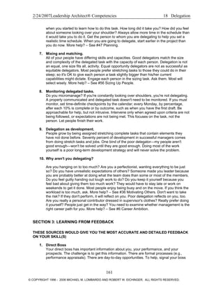 2/24/2007Leadership Architect® Competencies 18 Delegation
when you started to learn how to do this task. How long did it take you? How did you feel
about someone looking over your shoulder? Always allow more time in the schedule than
it would take you to do it. Get the person to whom you are delegating to help you set a
realistic time schedule. When you are going to delegate, start earlier in the project than
you do now. More help? – See #47 Planning.
7. Mixing and matching.
All of your people have differing skills and capacities. Good delegators match the size
and complexity of the delegated task with the capacity of each person. Delegation is not
an equal, one size fits all, activity. Equal opportunity delegators are not as successful as
equitable delegators. Most people prefer stretching tasks to those they could do in their
sleep; so it's OK to give each person a task slightly bigger than his/her current
capabilities might dictate. Engage each person in the sizing task. Ask them. Most will
select wisely. More help? – See #56 Sizing Up People.
8. Monitoring delegated tasks.
Do you micromanage? If you're constantly looking over shoulders, you're not delegating.
A properly communicated and delegated task doesn't need to be monitored. If you must
monitor, set time-definite checkpoints by the calendar; every Monday, by percentage,
after each 10% is complete or by outcome, such as when you have the first draft. Be
approachable for help, but not intrusive. Intervene only when agreed upon criteria are not
being followed, or expectations are not being met. This focuses on the task, not the
person. Let people finish their work.
9. Delegation as development.
People grow by being assigned stretching complete tasks that contain elements they
have not done before. Seventy percent of development in successful managers comes
from doing stretch tasks and jobs. One bind of the poor delegator—my people aren't
good enough—won't be solved until they are good enough. Doing most of the work
yourself is a poor long-term development strategy and will never solve the problem.
10. Why aren't you delegating?
Are you hanging on to too much? Are you a perfectionist, wanting everything to be just
so? Do you have unrealistic expectations of others? Someone made you leader because
you are probably better at doing what the team does than some or most of the members.
Do you feel guilty handing out tough work to do? Do you keep it yourself because you
feel bad about giving them too much work? They would have to stay late or work on
weekends to get it done. Most people enjoy being busy and on the move. If you think the
workload is too much, ask. More help? – See #36 Motivating Others. Don't want to take
the risk? If they don't perform, it will reflect on you. Poor delegation reflects on you, too.
Are you really a personal contributor dressed in supervisor's clothes? Really prefer doing
it yourself? People just get in the way? You need to examine whether management is the
right career path for you. More help? – See #6 Career Ambition.
SECTION 3: LEARNING FROM FEEDBACK
THESE SOURCES WOULD GIVE YOU THE MOST ACCURATE AND DETAILED FEEDBACK
ON YOUR SKILL(S)
1. Direct Boss
Your direct boss has important information about you, your performance, and your
prospects. The challenge is to get this information. There are formal processes (e.g.,
performance appraisals). There are day-to-day opportunities. To help, signal your boss
161
© COPYRIGHT 1996 - 2006 MICHAEL M. LOMBARDO AND ROBERT W. EICHINGER. ALL RIGHTS RESERVED.
 