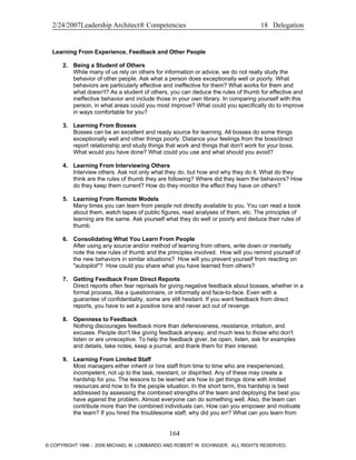 2/24/2007Leadership Architect® Competencies 18 Delegation
Learning From Experience, Feedback and Other People
2. Being a Student of Others
While many of us rely on others for information or advice, we do not really study the
behavior of other people. Ask what a person does exceptionally well or poorly. What
behaviors are particularly effective and ineffective for them? What works for them and
what doesn't? As a student of others, you can deduce the rules of thumb for effective and
ineffective behavior and include those in your own library. In comparing yourself with this
person, in what areas could you most improve? What could you specifically do to improve
in ways comfortable for you?
3. Learning From Bosses
Bosses can be an excellent and ready source for learning. All bosses do some things
exceptionally well and other things poorly. Distance your feelings from the boss/direct
report relationship and study things that work and things that don't work for your boss.
What would you have done? What could you use and what should you avoid?
4. Learning From Interviewing Others
Interview others. Ask not only what they do, but how and why they do it. What do they
think are the rules of thumb they are following? Where did they learn the behaviors? How
do they keep them current? How do they monitor the effect they have on others?
5. Learning From Remote Models
Many times you can learn from people not directly available to you. You can read a book
about them, watch tapes of public figures, read analyses of them, etc. The principles of
learning are the same. Ask yourself what they do well or poorly and deduce their rules of
thumb.
6. Consolidating What You Learn From People
After using any source and/or method of learning from others, write down or mentally
note the new rules of thumb and the principles involved. How will you remind yourself of
the new behaviors in similar situations? How will you prevent yourself from reacting on
"autopilot"? How could you share what you have learned from others?
7. Getting Feedback From Direct Reports
Direct reports often fear reprisals for giving negative feedback about bosses, whether in a
formal process, like a questionnaire, or informally and face-to-face. Even with a
guarantee of confidentiality, some are still hesitant. If you want feedback from direct
reports, you have to set a positive tone and never act out of revenge.
8. Openness to Feedback
Nothing discourages feedback more than defensiveness, resistance, irritation, and
excuses. People don't like giving feedback anyway, and much less to those who don't
listen or are unreceptive. To help the feedback giver, be open, listen, ask for examples
and details, take notes, keep a journal, and thank them for their interest.
9. Learning From Limited Staff
Most managers either inherit or hire staff from time to time who are inexperienced,
incompetent, not up to the task, resistant, or dispirited. Any of these may create a
hardship for you. The lessons to be learned are how to get things done with limited
resources and how to fix the people situation. In the short term, this hardship is best
addressed by assessing the combined strengths of the team and deploying the best you
have against the problem. Almost everyone can do something well. Also, the team can
contribute more than the combined individuals can. How can you empower and motivate
the team? If you hired the troublesome staff, why did you err? What can you learn from
164
© COPYRIGHT 1996 - 2006 MICHAEL M. LOMBARDO AND ROBERT W. EICHINGER. ALL RIGHTS RESERVED.
 