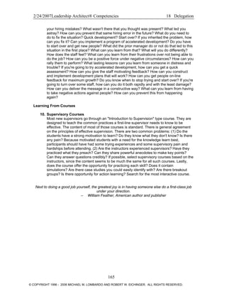 2/24/2007Leadership Architect® Competencies 18 Delegation
your hiring mistakes? What wasn't there that you thought was present? What led you
astray? How can you prevent that same hiring error in the future? What do you need to
do to fix the situation? Quick development? Start over? If you inherited the problem, how
can you fix it? Can you implement a program of accelerated development? Do you have
to start over and get new people? What did the prior manager do or not do that led to this
situation in the first place? What can you learn from that? What will you do differently?
How does the staff feel? What can you learn from their frustrations over not being able to
do the job? How can you be a positive force under negative circumstances? How can you
rally them to perform? What lasting lessons can you learn from someone in distress and
trouble? If you're going to try accelerated development, how can you get a quick
assessment? How can you give the staff motivating feedback? How can you construct
and implement development plans that will work? How can you get people on-line
feedback for maximum growth? Do you know when to stop trying and start over? If you're
going to turn over some staff, how can you do it both rapidly and with the least damage?
How can you deliver the message in a constructive way? What can you learn from having
to take negative actions against people? How can you prevent this from happening
again?
Learning From Courses
10. Supervisory Courses
Most new supervisors go through an "Introduction to Supervision" type course. They are
designed to teach the common practices a first-line supervisor needs to know to be
effective. The content of most of those courses is standard. There is general agreement
on the principles of effective supervision. There are two common problems: (1) Do the
students have a strong motivation to learn? Do they know what they don't know? Is there
any pain? Because motivated students with a need for the knowledge learn best,
participants should have had some trying experiences and some supervisory pain and
hardships before attending. (2) Are the instructors experienced supervisors? Have they
practiced what they preach? Can they share powerful anecdotes to make key points?
Can they answer questions credibly? If possible, select supervisory courses based on the
instructors, since the content seems to be much the same for all such courses. Lastly,
does the course offer the opportunity for practicing each skill? Does it contain
simulations? Are there case studies you could easily identify with? Are there breakout
groups? Is there opportunity for action learning? Search for the most interactive course.
Next to doing a good job yourself, the greatest joy is in having someone else do a first-class job
under your direction.
– William Feather, American author and publisher
165
© COPYRIGHT 1996 - 2006 MICHAEL M. LOMBARDO AND ROBERT W. EICHINGER. ALL RIGHTS RESERVED.
 