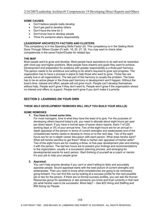 2/24/2007Leadership Architect® Competencies 19 Developing Direct Reports and Others
SOME CAUSES
• Don't believe people really develop
• Don't get paid to develop others
• Don't have the time for it
• Don't know how to develop people
• Think it's someone else's responsibility
LEADERSHIP ARCHITECT® FACTORS AND CLUSTERS
This competency is in the Operating Skills Factor (II). This competency is in the Getting Work
Done Through Others Cluster (F) with: 18, 20, 27, 35. You may want to check other
competencies in the same Factor/Cluster for related tips.
THE MAP
Most people want to grow and develop. Most people have aspirations to do well and be rewarded
with more pay and higher positions. Most people have dreams and goals they want to achieve.
Development and preparation for positions with greater responsibility is a three-part harmony.
The person needs to be ambitious and willing to do what's required to grow and progress. The
organization has to have a process in place to help those who want to grow. Those two are
usually true in all organizations. The last part of the harmony is usually the problem: The boss
has to be an active player in the three-part harmony or development won't happen. Without the
boss's time, interest and effort, people will not grow much. People can't develop themselves
without help. People won't grow if they don't want to. People won't grow if the organization shows
no interest and offers no support. People won't grow if you don't make it a priority.
SECTION 2: LEARNING ON YOUR OWN
THESE SELF-DEVELOPMENT REMEDIES WILL HELP YOU BUILD YOUR SKILL(S)
SOME REMEDIES
1. You have to invest some time.
For most managers, time is what they have the least of to give. For the purposes of
developing others beyond today's job, you need to allocate about eight hours per year
per direct report. If you have a normal span of seven direct reports, that's 7 of 220
working days or 3% of your annual time. Two of the eight hours are for an annual in-
depth appraisal of the person in terms of current strengths and weaknesses and of the
competencies he/she needs to develop to move on to the next step. Two of the eight
hours are for an in-depth career discussion with each person. What does he/she want?
What will he/she sacrifice to get there? What is his/her own appraisal of his/her skills?
Two of the eight hours are for creating a three- to five-year development plan and sharing
it with the person. The last two hours are to present your findings and recommendations
to the organization, usually in a succession planning process, and arranging for
developmental events for each person. Start thinking of yourself as a coach or mentor.
It’s your job to help your people grow.
2. Appraisal.
You can't help anyone develop if you can't or aren't willing to fairly and accurately
appraise people. Sound appraisal starts with the best picture of current strengths and
weaknesses. Then you need to know what competencies are going to be necessary
going forward. You can find this out by looking at a success profile for the next possible
job or two for the person. If there are no formal success profiles, you can ask the Human
Resources group for assistance or ask someone you know and trust currently in that next
job what he/she uses to be successful. More help? – See #25 Hiring and Staffing and
#56 Sizing Up People.
168
© COPYRIGHT 1996 - 2006 MICHAEL M. LOMBARDO AND ROBERT W. EICHINGER. ALL RIGHTS RESERVED.
 