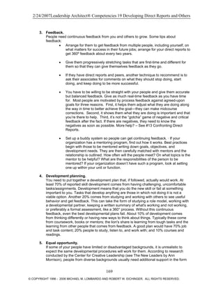 2/24/2007Leadership Architect® Competencies 19 Developing Direct Reports and Others
3. Feedback.
People need continuous feedback from you and others to grow. Some tips about
feedback:
• Arrange for them to get feedback from multiple people, including yourself, on
what matters for success in their future jobs; arrange for your direct reports to
get 360º feedback about every two years.
• Give them progressively stretching tasks that are first-time and different for
them so that they can give themselves feedback as they go.
• If they have direct reports and peers, another technique to recommend is to
ask their associates for comments on what they should stop doing, start
doing, and keep doing to be more successful.
• You have to be willing to be straight with your people and give them accurate
but balanced feedback. Give as much real-time feedback as you have time
for. Most people are motivated by process feedback against agreed-upon
goals for three reasons. First, it helps them adjust what they are doing along
the way in time to better achieve the goal—they can make midcourse
corrections. Second, it shows them what they are doing is important and that
you’re there to help. Third, it’s not the “gotcha” game of negative and critical
feedback after the fact. If there are negatives, they need to know the
negatives as soon as possible. More help? – See #13 Confronting Direct
Reports.
• Set up a buddy system so people can get continuing feedback. · If your
organization has a mentoring program, find out how it works. Best practices
begin with those to be mentored writing down goals, objectives, and
development needs. They are then carefully matched with mentors and the
relationship is outlined. How often will the people meet? On what topics is the
mentor to be helpful? What are the responsibilities of the person to be
mentored? If your organization doesn’t have such a program, look at setting
one up within your unit or function.
4. Development planning.
You need to put together a development plan that, if followed, actually would work. At
least 70% of reported skill development comes from having challenging, uncomfortable
tasks/assignments. Development means that you do the new skill or fail at something
important to you. Tasks that develop anything are those in which not doing it is not a
viable option. Another 20% comes from studying and working with others to see useful
behavior and get feedback. This can take the form of studying a role model, working with
a developmental partner, keeping a written summary of what's working and not working,
or preferably a formal assessment, like a 360° process. Without this continuous
feedback, even the best developmental plans fail. About 10% of development comes
from thinking differently or having new ways to think about things. Typically these come
from coursework, books or mentors; the lion's share is learning from tough tasks and the
learning from other people that comes from feedback. A good plan would have 70% job
and task content; 20% people to study, listen to, and work with; and 10% courses and
readings.
5. Equal opportunity.
If some of your people have limited or disadvantaged backgrounds, it is unrealistic to
expect the same developmental procedures will work for them. According to research
conducted by the Center for Creative Leadership (see The New Leaders by Ann
Morrison), people from diverse backgrounds usually need additional support in the form
169
© COPYRIGHT 1996 - 2006 MICHAEL M. LOMBARDO AND ROBERT W. EICHINGER. ALL RIGHTS RESERVED.
 