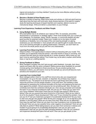 2/24/2007Leadership Architect® Competencies 19 Developing Direct Reports and Others
logical and productive or do they interfere? Could you be more effective without putting
people into buckets?
4. Become a Student of How People Learn
Become a student of learning: Read some books and articles on child and adult learning;
read about how the brain and mind work; study diverse learners of the past for insights;
study the teaching techniques of expert teachers and coaches; attend a course on
instructional design. Write and deliver a presentation on your findings.
Learning From Experience, Feedback and Other People
5. Using Multiple Models
Who exemplifies how to do whatever your need is? Who, for example, personifies
decisiveness or compassion or strategic agility? Think more broadly than your current job
and colleagues. For example, clergy, friends, spouses, or community leaders are also
good sources for potential models. Select your models not on the basis of overall
excellence or likeability, but on the basis of the one towering strength (or glaring
weakness) you are interested in. Even people who are well thought of usually have only
one or two towering strengths (or glaring weaknesses). Ordinarily, you won't learn as
much from the whole person as you will from one characteristic.
6. Learning From Observing Others
Observe others. Find opportunities to observe without interacting with your model. This
enables you to objectively study the person, note what he/she is doing or not doing, and
compare that with what you would typically do in similar situations. Many times you can
learn more by watching than asking. Your model may not be able to explain what he/she
does or may be an unwilling teacher.
7. Giving Feedback to Others
Most managers complain they don't get enough useful feedback. Ironically, their direct
reports and peers offer the same complaint! Getting serious about feedback for yourself
involves giving more feedback to those around you. As you practice giving more
feedback to others, you will receive more by the example you set and will become more
sensitive and receptive to your own.
8. Learning From Limited Staff
Most managers either inherit or hire staff from time to time who are inexperienced,
incompetent, not up to the task, resistant, or dispirited. Any of these may create a
hardship for you. The lessons to be learned are how to get things done with limited
resources and how to fix the people situation. In the short term, this hardship is best
addressed by assessing the combined strengths of the team and deploying the best you
have against the problem. Almost everyone can do something well. Also, the team can
contribute more than the combined individuals can. How can you empower and motivate
the team? If you hired the troublesome staff, why did you err? What can you learn from
your hiring mistakes? What wasn't there that you thought was present? What led you
astray? How can you prevent that same hiring error in the future? What do you need to
do to fix the situation? Quick development? Start over? If you inherited the problem, how
can you fix it? Can you implement a program of accelerated development? Do you have
to start over and get new people? What did the prior manager do or not do that led to this
situation in the first place? What can you learn from that? What will you do differently?
How does the staff feel? What can you learn from their frustrations over not being able to
do the job? How can you be a positive force under negative circumstances? How can you
rally them to perform? What lasting lessons can you learn from someone in distress and
trouble? If you're going to try accelerated development, how can you get a quick
assessment? How can you give the staff motivating feedback? How can you construct
and implement development plans that will work? How can you get people on-line
173
© COPYRIGHT 1996 - 2006 MICHAEL M. LOMBARDO AND ROBERT W. EICHINGER. ALL RIGHTS RESERVED.
 