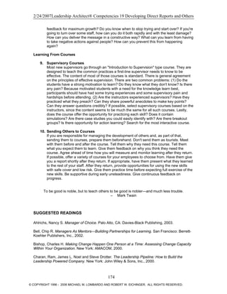2/24/2007Leadership Architect® Competencies 19 Developing Direct Reports and Others
feedback for maximum growth? Do you know when to stop trying and start over? If you're
going to turn over some staff, how can you do it both rapidly and with the least damage?
How can you deliver the message in a constructive way? What can you learn from having
to take negative actions against people? How can you prevent this from happening
again?
Learning From Courses
9. Supervisory Courses
Most new supervisors go through an "Introduction to Supervision" type course. They are
designed to teach the common practices a first-line supervisor needs to know to be
effective. The content of most of those courses is standard. There is general agreement
on the principles of effective supervision. There are two common problems: (1) Do the
students have a strong motivation to learn? Do they know what they don't know? Is there
any pain? Because motivated students with a need for the knowledge learn best,
participants should have had some trying experiences and some supervisory pain and
hardships before attending. (2) Are the instructors experienced supervisors? Have they
practiced what they preach? Can they share powerful anecdotes to make key points?
Can they answer questions credibly? If possible, select supervisory courses based on the
instructors, since the content seems to be much the same for all such courses. Lastly,
does the course offer the opportunity for practicing each skill? Does it contain
simulations? Are there case studies you could easily identify with? Are there breakout
groups? Is there opportunity for action learning? Search for the most interactive course.
10. Sending Others to Courses
If you are responsible for managing the development of others and, as part of that,
sending them to courses, prepare them beforehand. Don't send them as tourists. Meet
with them before and after the course. Tell them why they need this course. Tell them
what you expect them to learn. Give them feedback on why you think they need the
course. Agree ahead of time how you will measure and monitor learning after they return.
If possible, offer a variety of courses for your employees to choose from. Have them give
you a report shortly after they return. If appropriate, have them present what they learned
to the rest of your staff. After they return, provide opportunities for using the new skills
with safe cover and low risk. Give them practice time before expecting full exercise of the
new skills. Be supportive during early unsteadiness. Give continuous feedback on
progress.
To be good is noble, but to teach others to be good is nobler—and much less trouble.
– Mark Twain
SUGGESTED READINGS
Ahlrichs, Nancy S. Manager of Choice. Palo Alto, CA: Davies-Black Publishing, 2003.
Bell, Chip R. Managers As Mentors—Building Partnerships for Learning. San Francisco: Berrett-
Koehler Publishers, Inc., 2002.
Bishop, Charles H. Making Change Happen One Person at a Time: Assessing Change Capacity
Within Your Organization. New York: AMACOM, 2000.
Charan, Ram, James L. Noel and Steve Drotter. The Leadership Pipeline: How to Build the
Leadership Powered Company. New York: John Wiley & Sons, Inc., 2000.
174
© COPYRIGHT 1996 - 2006 MICHAEL M. LOMBARDO AND ROBERT W. EICHINGER. ALL RIGHTS RESERVED.
 
