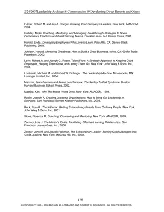 2/24/2007Leadership Architect® Competencies 19 Developing Direct Reports and Others
Fulmer, Robert M. and Jay A. Conger. Growing Your Company’s Leaders. New York: AMACOM,
2004.
Holliday, Micki. Coaching, Mentoring, and Managing: Breakthrough Strategies to Solve
Performance Problems and Build Winning Teams. Franklin Lakes, NJ: Career Press, 2001.
Honold, Linda. Developing Employees Who Love to Learn. Palo Alto, CA: Davies-Black
Publishing, 2001.
Johnson, Harold. Mentoring Greatness: How to Build a Great Business. Irvine, CA: Griffin Trade
Paperback, 2002.
Levin, Robert A. and Joseph G. Rosse. Talent Flow: A Strategic Approach to Keeping Good
Employees, Helping Them Grow, and Letting Them Go. New York: John Wiley & Sons, Inc.,
2001.
Lombardo, Michael M. and Robert W. Eichinger. The Leadership Machine. Minneapolis, MN:
Lominger Limited, Inc., 2004.
Manzoni, Jean-Francois and Jean-Louis Barsoux. The Set-Up-To-Fail Syndrome. Boston:
Harvard Business School Press, 2002.
Matejka, Ken. Why This Horse Won’t Drink. New York: AMACOM, 1991.
Raelin, Joseph A. Creating Leaderful Organizations: How to Bring Out Leadership in
Everyone. San Francisco: Berrett-Koehler Publishers, Inc., 2003.
Reck, Ross R. The X-Factor: Getting Extraordinary Results From Ordinary People. New York:
John Wiley & Sons, Inc., 2001.
Stone, Florence M. Coaching, Counseling and Mentoring. New York: AMACOM, 1999.
Zachary, Lois J. The Mentor's Guide: Facilitating Effective Learning Relationships. San
Francisco: Jossey-Bass, Inc., 2000.
Zenger, John H. and Joseph Folkman. The Extraordinary Leader: Turning Good Managers Into
Great Leaders. New York: McGraw-Hill, Inc., 2002.
175
© COPYRIGHT 1996 - 2006 MICHAEL M. LOMBARDO AND ROBERT W. EICHINGER. ALL RIGHTS RESERVED.
 