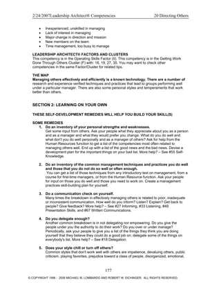 2/24/2007Leadership Architect® Competencies 20 Directing Others
• Inexperienced; unskilled in managing
• Lack of interest in managing
• Major change in direction and mission
• New members on the team
• Time management, too busy to manage
LEADERSHIP ARCHITECT® FACTORS AND CLUSTERS
This competency is in the Operating Skills Factor (II). This competency is in the Getting Work
Done Through Others Cluster (F) with: 18, 19, 27, 35. You may want to check other
competencies in the same Factor/Cluster for related tips.
THE MAP
Managing others effectively and efficiently is a known technology. There are a number of
research and experience verified techniques and practices that lead to groups performing well
under a particular manager. There are also some personal styles and temperaments that work
better than others.
SECTION 2: LEARNING ON YOUR OWN
THESE SELF-DEVELOPMENT REMEDIES WILL HELP YOU BUILD YOUR SKILL(S)
SOME REMEDIES
1. Do an inventory of your personal strengths and weaknesses.
Get some input from others. Ask your people what they appreciate about you as a person
and as a manager and what they would prefer you change. What do you do well and
what don't you do well personally and as a manager of others? Ask for help from the
Human Resources function to get a list of the competencies most often related to
managing others well. End up with a list of the good news and the bad news. Devise a
development plan for the important things on your bad list. More help? – See #55 Self-
Knowledge.
2. Do an inventory of the common management techniques and practices you do well
and those that you do not do so well or often enough.
You can get a list of those techniques from any introductory text on management, from a
course for first-time managers, or from the Human Resource function. Ask your people
for input on those you do well and those you need to work on. Create a management
practices skill-building plan for yourself.
3. Do a communication check on yourself.
Many times the breakdown in effectively managing others is related to poor, inadequate
or inconsistent communication. How well do you inform? Listen? Explain? Get back to
people? Give feedback? More help? – See #27 Informing, #33 Listening, #49
Presentation Skills, and #67 Written Communications.
4. Do you delegate enough?
Another common breakdown is in not delegating nor empowering. Do you give the
people under you the authority to do their work? Do you over or under manage?
Periodically, ask your people to give you a list of the things they think you are doing
yourself that they believe they could do a good job on; delegate some of the things on
everybody's list. More help? – See #18 Delegation.
5. Does your style chill or turn off others?
Common styles that don't work well with others are impatience, devaluing others, public
criticism, playing favorites, prejudice toward a class of people, disorganized, emotional,
177
© COPYRIGHT 1996 - 2006 MICHAEL M. LOMBARDO AND ROBERT W. EICHINGER. ALL RIGHTS RESERVED.
 