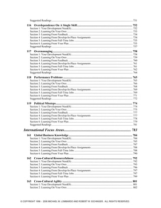 Suggested Readings .......................................................................................................................... 751
116 Overdependence On A Single Skill............................................................................ 752
Section 1: Your Development Need(S)............................................................................................. 752
Section 2: Learning On Your Own ................................................................................................... 753
Section 3: Learning From Feedback ................................................................................................. 754
Section 4: Learning From Develop-In-Place Assignments............................................................... 754
Section 5: Learning From Full-Time Jobs ........................................................................................ 755
Section 6: Learning From Your Plan ................................................................................................ 755
Suggested Readings .......................................................................................................................... 757
117 Overmanaging ............................................................................................................. 758
Section 1: Your Development Need(S)............................................................................................. 758
Section 2: Learning On Your Own ................................................................................................... 759
Section 3: Learning From Feedback ................................................................................................. 760
Section 4: Learning From Develop-In-Place Assignments............................................................... 761
Section 5: Learning From Full-Time Jobs ........................................................................................ 761
Section 6: Learning From Your Plan ................................................................................................ 762
Suggested Readings .......................................................................................................................... 764
118 Performance Problems ............................................................................................... 765
Section 1: Your Development Need(S)............................................................................................. 765
Section 2: Learning On Your Own ................................................................................................... 766
Section 3: Learning From Feedback ................................................................................................. 768
Section 4: Learning From Develop-In-Place Assignments............................................................... 769
Section 5: Learning From Full-Time Jobs ........................................................................................ 769
Section 6: Learning From Your Plan ................................................................................................ 771
Suggested Readings .......................................................................................................................... 772
119 Political Missteps......................................................................................................... 774
Section 1: Your Development Need(S)............................................................................................. 774
Section 2: Learning On Your Own ................................................................................................... 775
Section 3: Learning From Feedback ................................................................................................. 777
Section 4: Learning From Develop-In-Place Assignments............................................................... 777
Section 5: Learning From Full-Time Jobs ........................................................................................ 778
Section 6: Learning From Your Plan ................................................................................................ 779
Suggested Readings .......................................................................................................................... 781
International Focus Areas......................................................................... 783
161 Global Business Knowledge ....................................................................................... 784
Section 1: Your Development Need(S)............................................................................................. 784
Section 2: Learning On Your Own ................................................................................................... 785
Section 3: Learning From Feedback ................................................................................................. 787
Section 4: Learning From Develop-In-Place Assignments............................................................... 788
Section 5: Learning From Full-Time Jobs ........................................................................................ 788
Section 6: Learning From Your Plan ................................................................................................ 790
162 Cross-Cultural Resourcefulness ................................................................................ 792
Section 1: Your Development Need(S)............................................................................................. 792
Section 2: Learning On Your Own ................................................................................................... 793
Section 3: Learning From Feedback ................................................................................................. 796
Section 4: Learning From Develop-In-Place Assignments............................................................... 797
Section 5: Learning From Full-Time Jobs ........................................................................................ 797
Section 6: Learning From Your Plan ................................................................................................ 799
163 Cross-Cultural Agility ................................................................................................ 801
Section 1: Your Development Need(S)............................................................................................. 801
Section 2: Learning On Your Own ................................................................................................... 802
© COPYRIGHT 1996 - 2006 MICHAEL M. LOMBARDO AND ROBERT W. EICHINGER. ALL RIGHTS RESERVED.
 