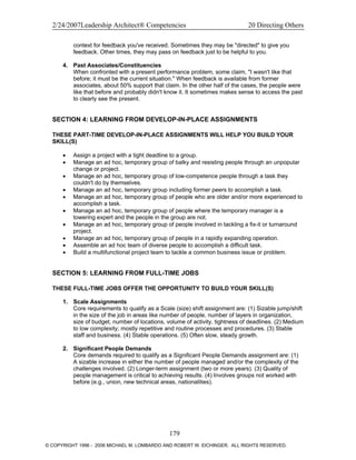 2/24/2007Leadership Architect® Competencies 20 Directing Others
context for feedback you've received. Sometimes they may be "directed" to give you
feedback. Other times, they may pass on feedback just to be helpful to you.
4. Past Associates/Constituencies
When confronted with a present performance problem, some claim, "I wasn't like that
before; it must be the current situation." When feedback is available from former
associates, about 50% support that claim. In the other half of the cases, the people were
like that before and probably didn't know it. It sometimes makes sense to access the past
to clearly see the present.
SECTION 4: LEARNING FROM DEVELOP-IN-PLACE ASSIGNMENTS
THESE PART-TIME DEVELOP-IN-PLACE ASSIGNMENTS WILL HELP YOU BUILD YOUR
SKILL(S)
• Assign a project with a tight deadline to a group.
• Manage an ad hoc, temporary group of balky and resisting people through an unpopular
change or project.
• Manage an ad hoc, temporary group of low-competence people through a task they
couldn't do by themselves.
• Manage an ad hoc, temporary group including former peers to accomplish a task.
• Manage an ad hoc, temporary group of people who are older and/or more experienced to
accomplish a task.
• Manage an ad hoc, temporary group of people where the temporary manager is a
towering expert and the people in the group are not.
• Manage an ad hoc, temporary group of people involved in tackling a fix-it or turnaround
project.
• Manage an ad hoc, temporary group of people in a rapidly expanding operation.
• Assemble an ad hoc team of diverse people to accomplish a difficult task.
• Build a multifunctional project team to tackle a common business issue or problem.
SECTION 5: LEARNING FROM FULL-TIME JOBS
THESE FULL-TIME JOBS OFFER THE OPPORTUNITY TO BUILD YOUR SKILL(S)
1. Scale Assignments
Core requirements to qualify as a Scale (size) shift assignment are: (1) Sizable jump/shift
in the size of the job in areas like number of people, number of layers in organization,
size of budget, number of locations, volume of activity, tightness of deadlines. (2) Medium
to low complexity; mostly repetitive and routine processes and procedures. (3) Stable
staff and business. (4) Stable operations. (5) Often slow, steady growth.
2. Significant People Demands
Core demands required to qualify as a Significant People Demands assignment are: (1)
A sizable increase in either the number of people managed and/or the complexity of the
challenges involved. (2) Longer-term assignment (two or more years). (3) Quality of
people management is critical to achieving results. (4) Involves groups not worked with
before (e.g., union, new technical areas, nationalities).
179
© COPYRIGHT 1996 - 2006 MICHAEL M. LOMBARDO AND ROBERT W. EICHINGER. ALL RIGHTS RESERVED.
 