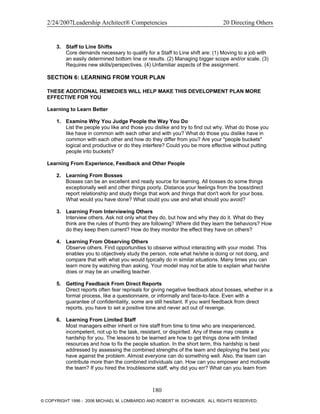 2/24/2007Leadership Architect® Competencies 20 Directing Others
3. Staff to Line Shifts
Core demands necessary to qualify for a Staff to Line shift are: (1) Moving to a job with
an easily determined bottom line or results. (2) Managing bigger scope and/or scale. (3)
Requires new skills/perspectives. (4) Unfamiliar aspects of the assignment.
SECTION 6: LEARNING FROM YOUR PLAN
THESE ADDITIONAL REMEDIES WILL HELP MAKE THIS DEVELOPMENT PLAN MORE
EFFECTIVE FOR YOU
Learning to Learn Better
1. Examine Why You Judge People the Way You Do
List the people you like and those you dislike and try to find out why. What do those you
like have in common with each other and with you? What do those you dislike have in
common with each other and how do they differ from you? Are your "people buckets"
logical and productive or do they interfere? Could you be more effective without putting
people into buckets?
Learning From Experience, Feedback and Other People
2. Learning From Bosses
Bosses can be an excellent and ready source for learning. All bosses do some things
exceptionally well and other things poorly. Distance your feelings from the boss/direct
report relationship and study things that work and things that don't work for your boss.
What would you have done? What could you use and what should you avoid?
3. Learning From Interviewing Others
Interview others. Ask not only what they do, but how and why they do it. What do they
think are the rules of thumb they are following? Where did they learn the behaviors? How
do they keep them current? How do they monitor the effect they have on others?
4. Learning From Observing Others
Observe others. Find opportunities to observe without interacting with your model. This
enables you to objectively study the person, note what he/she is doing or not doing, and
compare that with what you would typically do in similar situations. Many times you can
learn more by watching than asking. Your model may not be able to explain what he/she
does or may be an unwilling teacher.
5. Getting Feedback From Direct Reports
Direct reports often fear reprisals for giving negative feedback about bosses, whether in a
formal process, like a questionnaire, or informally and face-to-face. Even with a
guarantee of confidentiality, some are still hesitant. If you want feedback from direct
reports, you have to set a positive tone and never act out of revenge.
6. Learning From Limited Staff
Most managers either inherit or hire staff from time to time who are inexperienced,
incompetent, not up to the task, resistant, or dispirited. Any of these may create a
hardship for you. The lessons to be learned are how to get things done with limited
resources and how to fix the people situation. In the short term, this hardship is best
addressed by assessing the combined strengths of the team and deploying the best you
have against the problem. Almost everyone can do something well. Also, the team can
contribute more than the combined individuals can. How can you empower and motivate
the team? If you hired the troublesome staff, why did you err? What can you learn from
180
© COPYRIGHT 1996 - 2006 MICHAEL M. LOMBARDO AND ROBERT W. EICHINGER. ALL RIGHTS RESERVED.
 
