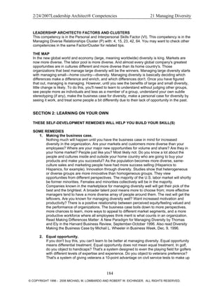 2/24/2007Leadership Architect® Competencies 21 Managing Diversity
LEADERSHIP ARCHITECT® FACTORS AND CLUSTERS
This competency is in the Personal and Interpersonal Skills Factor (VI). This competency is in the
Managing Diverse Relationships Cluster (P) with: 4, 15, 23, 42, 64. You may want to check other
competencies in the same Factor/Cluster for related tips.
THE MAP
In the new global world and economy (large, meaning worldwide) diversity is king. Markets are
now more diverse. The labor pool is more diverse. And almost every global company's greatest
opportunities are in cultures different and more diverse than its home country's. Those
organizations that best manage large diversity will be the winners. Managing large diversity starts
with managing small—home country—diversity. Managing diversity is basically deciding which
differences make a difference and enrich, and which differences don't. Once you have figured
that out, managing is managing. However, until you see the benefits of large and small diversity,
little change is likely. To do this, you'll need to learn to understand without judging other groups,
see people more as individuals and less as a member of a group, understand your own subtle
stereotyping (if any), make the business case for diversity, make a personal case for diversity by
seeing it work, and treat some people a bit differently due to their lack of opportunity in the past.
SECTION 2: LEARNING ON YOUR OWN
THESE SELF-DEVELOPMENT REMEDIES WILL HELP YOU BUILD YOUR SKILL(S)
SOME REMEDIES
1. Making the business case.
Nothing much will happen until you have the business case in mind for increased
diversity in the organization. Are your markets and customers more diverse than your
employees? Where are your major new opportunities for volume and share? Are they in
your home market? People just like you? Most likely not. Do you know a lot about the
people and cultures inside and outside your home country who are going to buy your
products and make you successful? As the population becomes more diverse, same-
culture sales and marketing people have had more success selling (Hispanics to
Hispanics, for example). Innovation through diversity. Studies show that heterogeneous
or diverse groups are more innovative than homogeneous groups. They view
opportunities from different perspectives. The majority of the U.S. labor market will shortly
be former minorities. Females and minorities collectively will be in the majority.
Companies known in the marketplace for managing diversity well will get their pick of the
best and the brightest. A broader talent pool means more to choose from; more effective
managers tend to have a more diverse array of people around them. The rest will get the
leftovers. Are you known for managing diversity well? Want increased motivation and
productivity? There is a positive relationship between perceived equity/feeling valued and
the performance of organizations. The business case boils down to more perspectives,
more chances to learn, more ways to appeal to different market segments, and a more
productive workforce where all employees think merit is what counts in an organization.
Read Making Differences Matter: A New Paradigm for Managing Diversity by Thomas
and Ely in the Harvard Business Review, September-October 1996. Also read Diversity
Making the Business Case by Michail L. Wheeler in Business Week, Dec. 9, 1996.
2. Equal opportunity.
If you don't buy this, you can't learn to be better at managing diversity. Equal opportunity
means differential treatment. Equal opportunity does not mean equal treatment. In golf,
do you object to handicaps? That's a system designed to even the playing field for golfers
with different levels of expertise and experience. Do you object to veterans preference?
That's a system of giving veterans a 10-point advantage on civil service tests to make up
184
© COPYRIGHT 1996 - 2006 MICHAEL M. LOMBARDO AND ROBERT W. EICHINGER. ALL RIGHTS RESERVED.
 