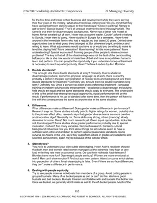 2/24/2007Leadership Architect® Competencies 21 Managing Diversity
for the lost time and break in their business skill development while they were serving
their four years in the military. What about handicap preferences? Do you mind that they
have special bathroom stalls to adjust to their handicaps? Close-in parking? Ramps to
get to work? Special buses? That's all unequal treatment to level the playing field. The
same is true then for disadvantaged backgrounds. Never had a father role model at
home. Never traveled out of town. Never was a student leader. Couldn't afford to belong
to Scouts. Never went to camp. Never studied in Europe for a semester. Never knew
anyone in the immediate family who had a regular job that lasted 20 years. Denied other
opportunities due to what group they belonged to. But otherwise bright, ambitious and
willing to learn. What adjustments would you have to or would you be willing to make to
level the playing field? More orientation? More training? A little more patience? More
understanding? Special exposures? Forming groups of like people to share common
problems? The key is that all of this disadvantage was not the fault of the person sitting
before you. He or she now wants to break free of that and have an equitable chance to
learn and perform. You can provide the opportunity if you understand unequal treatment
is necessary to reach equal opportunity. Read The New Leaders by Ann Morrison.
3. Double standards?
This is tough. Are there double standards at entry? Probably. Due to whatever
disadvantage (cultural, economic, physical, language) is at work, there is at entry
probably a deficit in the past demonstration of needed skills and background. Are there
double standards for treatment? Definitely yes. Should there be double standards long
term? Definitely not. Once a person has been given preferential treatment—language
training or problem-solving skills enhancement—to balance a disadvantage, the playing
field should be equal and the same standards should apply to everyone. The whole point
of this is the belief that when given equal opportunity, equal performance will be the
result. If performance is not up to standard after some time, then the person will have to
live with the consequences the same as anyone else in the same situation.
4. Differences.
What differences make a difference? Does gender make a difference in performance?
Research says no. Some studies actually point to higher ratings for women, probably due
to the pioneer effect. Also, research says that gender diverse teams are more creative
and innovative. Age? Generally not. Some skills stay strong, others (memory) slowly
decrease for some. Race? Not much research yet. Given equal opportunities, looks like
not. Handicapped? Some studies show greater performance probably due to special
motivation. Culture? Too many variables. Not much research. Certainly cultural
background influences how you think about things but all cultures seem to have a
sufficient work ethic and ambition to perform against reasonable standards. Some
surveys on Asians in the U.S. says they outperform others in grades and academic and
scientific achievement, again maybe because of the pioneer effect.
5. Stereotypes?
You have to understand your own subtle stereotyping. Helen Astin's research showed
that both men and women rated women managers at the extremes (very high or very
low) while they rate men on a normal curve. Do you think redheads have tempers?
Blondes have more fun? Overweight people are lazy? Women are more emotional at
work? Men can't show emotion? Find out your own pattern. Attend a course which delves
into perception of others. Most stereotyping is false. Even if there are surface differences,
they don't make a difference in performance.
6. Dealing with people equitably.
Try to see people more as individuals than members of a group. Avoid putting people in
grouped buckets. Many of us bucket people as can or can't do this. We have good
buckets and bad buckets. Buckets I like/am comfortable with and buckets that bother me.
Once we bucket, we generally don't relate as well to the off-bucket people. Much of the
185
© COPYRIGHT 1996 - 2006 MICHAEL M. LOMBARDO AND ROBERT W. EICHINGER. ALL RIGHTS RESERVED.
 