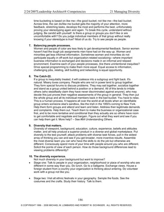 2/24/2007Leadership Architect® Competencies 21 Managing Diversity
time bucketing is based on like me—the good bucket; not like me—the bad bucket.
Across time, the can do/like me bucket gets the majority of your attention, more
feedback, stretching tasks, develops the most and performs the best, unfortunately
proving your stereotyping again and again. To break this cycle, understand without
judging. Be candid with yourself. Is there a group or groups you don't like or are
uncomfortable with? Do you judge individual members of that group without really
knowing if your stereotype is true? Most of us do. Try to see people as people.
7. Balancing people processes.
Women and people of color are less likely to get developmental feedback. Senior women
haven't had the tough job assignments men have had on the way up. Women and
minorities get less informal information. Sometimes women and minorities do not
participate equally in off-work but organization-related socializing—where important
business information is exchanged and decisions made in an informal and relaxed
environment. Examine each of your people processes. Are there unintentional inequities?
Drive special programming to make them more equal. Equal access to information,
challenging jobs, relating, skill building and networking is equal opportunity.
8. The Catch-22.
If a group is inequitably treated, it will coalesce into a subgroup and fight back. It's
natural. Misery loves company. People who are not in power tend to group together.
They form special forums to discuss problems. They may eat together, socialize together
and stand as a group united behind a position or a demand. All of this tends to irritate
others (who steadfastly claim they have never discriminated against anyone), who may
decide this just proves their negative assessments of the group in general. They then put
the whole group and all its individual members back in the bad bucket. You have to relax.
This is a human process. It happens all over the world at all levels when an identifiable
group enters someone else's sandbox, like the Irish in the 1850's coming to New York.
Help them form groups and attend and learn and listen. Address their legitimate demands
and complaints. Help them out. Teach them to make the business or organizational case
first, and to be more tentative and conditional than they actually are so others have room
to get comfortable and negotiate and bargain. Figure out what they want and see if you
can help them get it. More help? – See #64 Understanding Others.
9. Diversity that matters.
Diversity of viewpoint, background, education, culture, experience, beliefs and attitudes
matter, and all help produce a superior product in a diverse and global marketplace. Put
diversity to the test yourself; attack problems with diverse task forces, pull in the widest
array of thinking you can and see if you get broader, more inventive results. Assemble
the most diverse team you can who have the skills to do the job but otherwise are
different. Consciously spend more of your time with people around you who are different.
Solicit the points of view of each person. How do those background differences lead to
viewing problems differently?
10. The diversity experience.
Not much diversity in your background but want to improve?
• Stage one: Talk to people in your organization, neighborhood or place of worship who are
different in some way than you. Do lunch. Go to a ballgame. Exchange views. House a
foreign student from a country your organization is thinking about entering. Do volunteer
work with a group not like you.
• Stage two: Visit all ethnic festivals in your geography. Sample the foods. See the
costumes and the crafts. Study their history. Talk to them.
186
© COPYRIGHT 1996 - 2006 MICHAEL M. LOMBARDO AND ROBERT W. EICHINGER. ALL RIGHTS RESERVED.
 