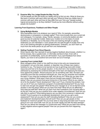 2/24/2007Leadership Architect® Competencies 21 Managing Diversity
2. Examine Why You Judge People the Way You Do
List the people you like and those you dislike and try to find out why. What do those you
like have in common with each other and with you? What do those you dislike have in
common with each other and how do they differ from you? Are your "people buckets"
logical and productive or do they interfere? Could you be more effective without putting
people into buckets?
Learning From Experience, Feedback and Other People
3. Using Multiple Models
Who exemplifies how to do whatever your need is? Who, for example, personifies
decisiveness or compassion or strategic agility? Think more broadly than your current job
and colleagues. For example, clergy, friends, spouses, or community leaders are also
good sources for potential models. Select your models not on the basis of overall
excellence or likeability, but on the basis of the one towering strength (or glaring
weakness) you are interested in. Even people who are well thought of usually have only
one or two towering strengths (or glaring weaknesses). Ordinarily, you won't learn as
much from the whole person as you will from one characteristic.
4. Getting Feedback From Direct Reports
Direct reports often fear reprisals for giving negative feedback about bosses, whether in a
formal process, like a questionnaire, or informally and face-to-face. Even with a
guarantee of confidentiality, some are still hesitant. If you want feedback from direct
reports, you have to set a positive tone and never act out of revenge.
5. Learning From Limited Staff
Most managers either inherit or hire staff from time to time who are inexperienced,
incompetent, not up to the task, resistant, or dispirited. Any of these may create a
hardship for you. The lessons to be learned are how to get things done with limited
resources and how to fix the people situation. In the short term, this hardship is best
addressed by assessing the combined strengths of the team and deploying the best you
have against the problem. Almost everyone can do something well. Also, the team can
contribute more than the combined individuals can. How can you empower and motivate
the team? If you hired the troublesome staff, why did you err? What can you learn from
your hiring mistakes? What wasn't there that you thought was present? What led you
astray? How can you prevent that same hiring error in the future? What do you need to
do to fix the situation? Quick development? Start over? If you inherited the problem, how
can you fix it? Can you implement a program of accelerated development? Do you have
to start over and get new people? What did the prior manager do or not do that led to this
situation in the first place? What can you learn from that? What will you do differently?
How does the staff feel? What can you learn from their frustrations over not being able to
do the job? How can you be a positive force under negative circumstances? How can you
rally them to perform? What lasting lessons can you learn from someone in distress and
trouble? If you're going to try accelerated development, how can you get a quick
assessment? How can you give the staff motivating feedback? How can you construct
and implement development plans that will work? How can you get people on-line
feedback for maximum growth? Do you know when to stop trying and start over? If you're
going to turn over some staff, how can you do it both rapidly and with the least damage?
How can you deliver the message in a constructive way? What can you learn from having
to take negative actions against people? How can you prevent this from happening
again?
189
© COPYRIGHT 1996 - 2006 MICHAEL M. LOMBARDO AND ROBERT W. EICHINGER. ALL RIGHTS RESERVED.
 