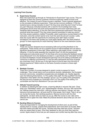 2/24/2007Leadership Architect® Competencies 21 Managing Diversity
Learning From Courses
6. Supervisory Courses
Most new supervisors go through an "Introduction to Supervision" type course. They are
designed to teach the common practices a first-line supervisor needs to know to be
effective. The content of most of those courses is standard. There is general agreement
on the principles of effective supervision. There are two common problems: (1) Do the
students have a strong motivation to learn? Do they know what they don't know? Is there
any pain? Because motivated students with a need for the knowledge learn best,
participants should have had some trying experiences and some supervisory pain and
hardships before attending. (2) Are the instructors experienced supervisors? Have they
practiced what they preach? Can they share powerful anecdotes to make key points?
Can they answer questions credibly? If possible, select supervisory courses based on the
instructors, since the content seems to be much the same for all such courses. Lastly,
does the course offer the opportunity for practicing each skill? Does it contain
simulations? Are there case studies you could easily identify with? Are there breakout
groups? Is there opportunity for action learning? Search for the most interactive course.
7. Insight Events
These are courses designed around assessing skills and providing feedback to the
participants. These events can be a powerful source of self-knowledge and can lead to
significant development if done right. When selecting a self-insight course, consider the
following: (1) Are the skills assessed the important ones? (2) Are the assessment
techniques and instruments sound? (3) Are those who are providing the feedback trained
and professional? (4) Is the feedback provided in a user-friendly and "actionable" format?
(5) Does the feedback include development planning? (6) Is the setting comfortable and
conducive to reflection and learning? (7) Are the other participants the kinds of people
you could learn from? (8) Are you in the right frame of mind to learn from this kind of
intense experience? Select events on the basis of positive answers to these eight
questions.
8. Strategic Courses
There are a number of courses designed to stretch minds to prepare for future
challenges. They include topics such as workforce diversity, globalization, the European
economic community, competitive competencies and strategies, etc. Quality depends
upon the following three factors: (1) The quality of the staff. Are they qualified? Are they
respected in their fields? Are they strategic "gurus"? (2) The quality of the participants.
Are they the kind of people you could learn from? (3) The quality of the setting. Is it
comfortable and free from distractions? Can you learn there?
9. Attitude Toward Learning
In addition to selecting the right course, a learning attitude is required. Be open. Close
down your "like/dislike" switch, your "agree/disagree" blinders, and your "like me/not like
me" feelings toward the instructors. Learning requires new lessons, change, and new
behaviors and perspectives—all scary stuff for most people. Don't resist. Take in all you
can during the course. Ask clarifying questions. Discuss concerns with the other
participants. Jot down what you learn as you go. After the course is over, take some
reflective time to glean the meat. Make the practical decisions about what you can and
cannot use.
10. Sending Others to Courses
If you are responsible for managing the development of others and, as part of that,
sending them to courses, prepare them beforehand. Don't send them as tourists. Meet
with them before and after the course. Tell them why they need this course. Tell them
what you expect them to learn. Give them feedback on why you think they need the
course. Agree ahead of time how you will measure and monitor learning after they return.
190
© COPYRIGHT 1996 - 2006 MICHAEL M. LOMBARDO AND ROBERT W. EICHINGER. ALL RIGHTS RESERVED.
 