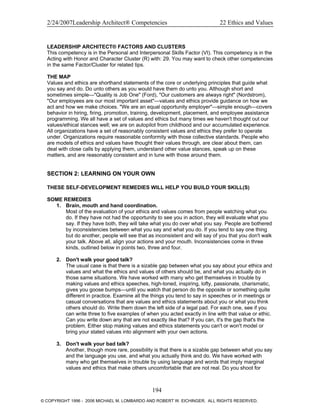 2/24/2007Leadership Architect® Competencies 22 Ethics and Values
LEADERSHIP ARCHITECT® FACTORS AND CLUSTERS
This competency is in the Personal and Interpersonal Skills Factor (VI). This competency is in the
Acting with Honor and Character Cluster (R) with: 29. You may want to check other competencies
in the same Factor/Cluster for related tips.
THE MAP
Values and ethics are shorthand statements of the core or underlying principles that guide what
you say and do. Do unto others as you would have them do unto you. Although short and
sometimes simple—"Quality is Job One" (Ford), "Our customers are always right" (Nordstrom),
"Our employees are our most important asset"—values and ethics provide guidance on how we
act and how we make choices. "We are an equal opportunity employer"—simple enough—covers
behavior in hiring, firing, promotion, training, development, placement, and employee assistance
programming. We all have a set of values and ethics but many times we haven't thought out our
values/ethical stances well; we are on autopilot from childhood and our accumulated experience.
All organizations have a set of reasonably consistent values and ethics they prefer to operate
under. Organizations require reasonable conformity with those collective standards. People who
are models of ethics and values have thought their values through, are clear about them, can
deal with close calls by applying them, understand other value stances, speak up on these
matters, and are reasonably consistent and in tune with those around them.
SECTION 2: LEARNING ON YOUR OWN
THESE SELF-DEVELOPMENT REMEDIES WILL HELP YOU BUILD YOUR SKILL(S)
SOME REMEDIES
1. Brain, mouth and hand coordination.
Most of the evaluation of your ethics and values comes from people watching what you
do. If they have not had the opportunity to see you in action, they will evaluate what you
say. If they have both, they will take what you do over what you say. People are bothered
by inconsistencies between what you say and what you do. If you tend to say one thing
but do another, people will see that as inconsistent and will say of you that you don't walk
your talk. Above all, align your actions and your mouth. Inconsistencies come in three
kinds, outlined below in points two, three and four.
2. Don't walk your good talk?
The usual case is that there is a sizable gap between what you say about your ethics and
values and what the ethics and values of others should be, and what you actually do in
those same situations. We have worked with many who get themselves in trouble by
making values and ethics speeches, high-toned, inspiring, lofty, passionate, charismatic,
gives you goose bumps—until you watch that person do the opposite or something quite
different in practice. Examine all the things you tend to say in speeches or in meetings or
casual conversations that are values and ethics statements about you or what you think
others should do. Write them down the left side of a legal pad. For each one, see if you
can write three to five examples of when you acted exactly in line with that value or ethic.
Can you write down any that are not exactly like that? If you can, it's the gap that's the
problem. Either stop making values and ethics statements you can't or won't model or
bring your stated values into alignment with your own actions.
3. Don't walk your bad talk?
Another, though more rare, possibility is that there is a sizable gap between what you say
and the language you use, and what you actually think and do. We have worked with
many who get themselves in trouble by using language and words that imply marginal
values and ethics that make others uncomfortable that are not real. Do you shoot for
194
© COPYRIGHT 1996 - 2006 MICHAEL M. LOMBARDO AND ROBERT W. EICHINGER. ALL RIGHTS RESERVED.
 