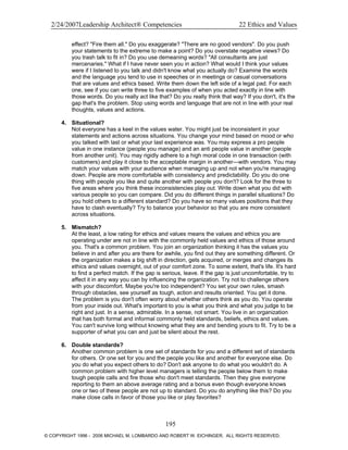 2/24/2007Leadership Architect® Competencies 22 Ethics and Values
effect? "Fire them all." Do you exaggerate? "There are no good vendors". Do you push
your statements to the extreme to make a point? Do you overstate negative views? Do
you trash talk to fit in? Do you use demeaning words? "All consultants are just
mercenaries." What if I have never seen you in action? What would I think your values
were if I listened to you talk and didn't know what you actually do? Examine the words
and the language you tend to use in speeches or in meetings or casual conversations
that are values and ethics based. Write them down the left side of a legal pad. For each
one, see if you can write three to five examples of when you acted exactly in line with
those words. Do you really act like that? Do you really think that way? If you don't, it's the
gap that's the problem. Stop using words and language that are not in line with your real
thoughts, values and actions.
4. Situational?
Not everyone has a keel in the values water. You might just be inconsistent in your
statements and actions across situations. You change your mind based on mood or who
you talked with last or what your last experience was. You may express a pro people
value in one instance (people you manage) and an anti people value in another (people
from another unit). You may rigidly adhere to a high moral code in one transaction (with
customers) and play it close to the acceptable margin in another—with vendors. You may
match your values with your audience when managing up and not when you're managing
down. People are more comfortable with consistency and predictability. Do you do one
thing with people you like and quite another with people you don't? Look for the three to
five areas where you think these inconsistencies play out. Write down what you did with
various people so you can compare. Did you do different things in parallel situations? Do
you hold others to a different standard? Do you have so many values positions that they
have to clash eventually? Try to balance your behavior so that you are more consistent
across situations.
5. Mismatch?
At the least, a low rating for ethics and values means the values and ethics you are
operating under are not in line with the commonly held values and ethics of those around
you. That's a common problem. You join an organization thinking it has the values you
believe in and after you are there for awhile, you find out they are something different. Or
the organization makes a big shift in direction, gets acquired, or merges and changes its
ethics and values overnight, out of your comfort zone. To some extent, that's life. It's hard
to find a perfect match. If the gap is serious, leave. If the gap is just uncomfortable, try to
affect it in any way you can by influencing the organization. Try not to challenge others
with your discomfort. Maybe you're too independent? You set your own rules, smash
through obstacles, see yourself as tough, action and results oriented. You get it done.
The problem is you don't often worry about whether others think as you do. You operate
from your inside out. What's important to you is what you think and what you judge to be
right and just. In a sense, admirable. In a sense, not smart. You live in an organization
that has both formal and informal commonly held standards, beliefs, ethics and values.
You can't survive long without knowing what they are and bending yours to fit. Try to be a
supporter of what you can and just be silent about the rest.
6. Double standards?
Another common problem is one set of standards for you and a different set of standards
for others. Or one set for you and the people you like and another for everyone else. Do
you do what you expect others to do? Don't ask anyone to do what you wouldn't do. A
common problem with higher level managers is telling the people below them to make
tough people calls and fire those who don't meet standards. Then they give everyone
reporting to them an above average rating and a bonus even though everyone knows
one or two of these people are not up to standard. Do you do anything like this? Do you
make close calls in favor of those you like or play favorites?
195
© COPYRIGHT 1996 - 2006 MICHAEL M. LOMBARDO AND ROBERT W. EICHINGER. ALL RIGHTS RESERVED.
 