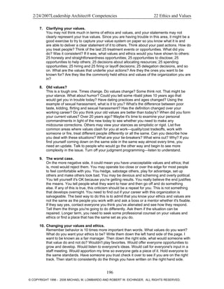 2/24/2007Leadership Architect® Competencies 22 Ethics and Values
7. Clarifying your values.
You may not think much in terms of ethics and values, and your statements may not
clearly represent your true values. Since you are having trouble in this area, it might be a
good exercise to try to capture your value system on paper so you know what it is and
are able to deliver a clear statement of it to others. Think about your past actions. How do
you treat people? Think of the last 25 treatment events or opportunities. What did you
do? Was it consistent? If it was, what values and ethics would you have shown to others:
25 honesty and straightforwardness opportunities; 25 opportunities to disclose; 25
opportunities to help others; 25 decisions about allocating resources; 25 spending
opportunities; 25 hiring and 25 firing or layoff decisions; 25 delegation decisions, and so
on. What are the values that underlie your actions? Are they the ones you want to be
known for? Are they like the commonly held ethics and values of the organization you are
in?
8. Old values?
This is a tough one. Times change. Do values change? Some think not. That might be
your stance. What about humor? Could you tell some ribald jokes 10 years ago that
would get you in trouble today? Have dating practices and ages changed? Using the
example of sexual harassment, what is it to you? What's the difference between poor
taste, kidding, flirting and sexual harassment? Has the definition changed over your
working career? Do you think your old values are better than today's? When did you form
your current values? Over 20 years ago? Maybe it's time to examine your personal
commandments in light of the new today to see whether you need to make any
midcourse corrections. Others may view your stances as simplistic or rigid. List five
common areas where values clash for you at work—quality/cost tradeoffs, work with
someone or fire, treat different people differently or all the same. Can you describe how
you deal with these situations? What are your tie-breakers? What wins out? Why? If you
find yourself coming down on the same side in the same way almost every time, you
need an update. Talk to people who would go the other way and begin to see more
complexity in the issue. Turn off your judgment programming—listen to understand.
9. The worst case.
On the more negative side, it could mean you have unacceptable values and ethics; that
is, most would reject them. You may operate too close or over the edge for most people
to feel comfortable with you. You hedge, sabotage others, play for advantage, set up
others and make others look bad. You may be devious and scheming and overly political.
You tell yourself it's OK because you're getting results. You really believe the end justifies
the means. You tell people what they want to hear and then go off and do something
else. If any of this is true, this criticism should be a repeat for you. This is not something
that develops overnight. You need to find out if your career with this organization is
salvageable. The best way to do this is to admit that you know your ethics and values are
not the same as the people you work with and ask a boss or a mentor whether it's fixable.
If they say yes, contact everyone you think you've alienated and see how they respond.
Tell them the things you're going to do differently. Ask them if the situation can be
repaired. Longer term, you need to seek some professional counsel on your values and
ethics or find a place that has the same set as you do.
10. Changing your values and ethics.
Remember behavior is 10 times more important than words. What values do you want?
What do you want your ethics to be? Write them down the left hand side of the page. I
want to be known as a fair manager. Then down the right side, what would someone with
that value do and not do? Wouldn't play favorites. Would offer everyone opportunities to
grow and develop. Would listen to everyone's ideas. Would call for everyone's input in a
staff meeting. Would apportion my time so everyone gets a piece of it. Hold everyone to
the same standards. Have someone you trust check it over to see if you are on the right
track. Then start to consistently do the things you have written on the right hand side.
196
© COPYRIGHT 1996 - 2006 MICHAEL M. LOMBARDO AND ROBERT W. EICHINGER. ALL RIGHTS RESERVED.
 