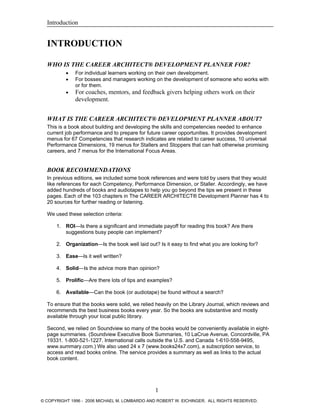 Introduction
INTRODUCTION
WHO IS THE CAREER ARCHITECT® DEVELOPMENT PLANNER FOR?
• For individual learners working on their own development.
• For bosses and managers working on the development of someone who works with
or for them.
• For coaches, mentors, and feedback givers helping others work on their
development.
WHAT IS THE CAREER ARCHITECT® DEVELOPMENT PLANNER ABOUT?
This is a book about building and developing the skills and competencies needed to enhance
current job performance and to prepare for future career opportunities. It provides development
menus for 67 Competencies that research indicates are related to career success, 10 universal
Performance Dimensions, 19 menus for Stallers and Stoppers that can halt otherwise promising
careers, and 7 menus for the International Focus Areas.
BOOK RECOMMENDATIONS
In previous editions, we included some book references and were told by users that they would
like references for each Competency, Performance Dimension, or Staller. Accordingly, we have
added hundreds of books and audiotapes to help you go beyond the tips we present in these
pages. Each of the 103 chapters in The CAREER ARCHITECT® Development Planner has 4 to
20 sources for further reading or listening.
We used these selection criteria:
1. ROI—Is there a significant and immediate payoff for reading this book? Are there
suggestions busy people can implement?
2. Organization—Is the book well laid out? Is it easy to find what you are looking for?
3. Ease—Is it well written?
4. Solid—Is the advice more than opinion?
5. Prolific—Are there lots of tips and examples?
6. Available—Can the book (or audiotape) be found without a search?
To ensure that the books were solid, we relied heavily on the Library Journal, which reviews and
recommends the best business books every year. So the books are substantive and mostly
available through your local public library.
Second, we relied on Soundview so many of the books would be conveniently available in eight-
page summaries. (Soundview Executive Book Summaries, 10 LaCrue Avenue, Concordville, PA
19331. 1-800-521-1227. International calls outside the U.S. and Canada 1-610-558-9495,
www.summary.com.) We also used 24 x 7 (www.books24x7.com), a subscription service, to
access and read books online. The service provides a summary as well as links to the actual
book content.
1
© COPYRIGHT 1996 - 2006 MICHAEL M. LOMBARDO AND ROBERT W. EICHINGER. ALL RIGHTS RESERVED.
 