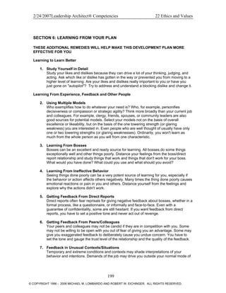 2/24/2007Leadership Architect® Competencies 22 Ethics and Values
SECTION 6: LEARNING FROM YOUR PLAN
THESE ADDITIONAL REMEDIES WILL HELP MAKE THIS DEVELOPMENT PLAN MORE
EFFECTIVE FOR YOU
Learning to Learn Better
1. Study Yourself in Detail
Study your likes and dislikes because they can drive a lot of your thinking, judging, and
acting. Ask which like or dislike has gotten in the way or prevented you from moving to a
higher level of learning. Are your likes and dislikes really important to you or have you
just gone on "autopilot"? Try to address and understand a blocking dislike and change it.
Learning From Experience, Feedback and Other People
2. Using Multiple Models
Who exemplifies how to do whatever your need is? Who, for example, personifies
decisiveness or compassion or strategic agility? Think more broadly than your current job
and colleagues. For example, clergy, friends, spouses, or community leaders are also
good sources for potential models. Select your models not on the basis of overall
excellence or likeability, but on the basis of the one towering strength (or glaring
weakness) you are interested in. Even people who are well thought of usually have only
one or two towering strengths (or glaring weaknesses). Ordinarily, you won't learn as
much from the whole person as you will from one characteristic.
3. Learning From Bosses
Bosses can be an excellent and ready source for learning. All bosses do some things
exceptionally well and other things poorly. Distance your feelings from the boss/direct
report relationship and study things that work and things that don't work for your boss.
What would you have done? What could you use and what should you avoid?
4. Learning From Ineffective Behavior
Seeing things done poorly can be a very potent source of learning for you, especially if
the behavior or action affects others negatively. Many times the thing done poorly causes
emotional reactions or pain in you and others. Distance yourself from the feelings and
explore why the actions didn't work.
5. Getting Feedback From Direct Reports
Direct reports often fear reprisals for giving negative feedback about bosses, whether in a
formal process, like a questionnaire, or informally and face-to-face. Even with a
guarantee of confidentiality, some are still hesitant. If you want feedback from direct
reports, you have to set a positive tone and never act out of revenge.
6. Getting Feedback From Peers/Colleagues
Your peers and colleagues may not be candid if they are in competition with you. Some
may not be willing to be open with you out of fear of giving you an advantage. Some may
give you exaggerated feedback to deliberately cause you undue concern. You have to
set the tone and gauge the trust level of the relationship and the quality of the feedback.
7. Feedback in Unusual Contexts/Situations
Temporary and extreme conditions and contexts may shade interpretations of your
behavior and intentions. Demands of the job may drive you outside your normal mode of
199
© COPYRIGHT 1996 - 2006 MICHAEL M. LOMBARDO AND ROBERT W. EICHINGER. ALL RIGHTS RESERVED.
 