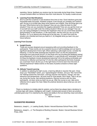 2/24/2007Leadership Architect® Competencies 22 Ethics and Values
operating. Hence, feedback you receive may be inaccurate during those times. However,
unusual contexts affect our behavior less than most assume. It's usually a weak excuse.
8. Learning From Bad Situations
All of us will find ourselves in bad situations from time to time. Good intentions gone bad.
Impossible tasks and goals. Hopeless projects. Even though you probably can't perform
well, the key is to at least take away some lessons and insights. How did things get to be
this way? What factors led to the impasse? How can you make the best of a bad
situation? How can you neutralize the negative elements? How can you get the most out
of yourself and your staff under the chilling situation? What can you salvage? How can
you use coping strategies to minimize the negatives? How can you avoid these situations
going forward? In bad situations: (1) Be resourceful. Get the most you can out of the
situation. (2) Try to deduce why things got to be that way. (3) Learn from both the
situation you inherited and how you react to it. (4) Integrate what you learn into your
future behavior.
Learning From Courses
9. Insight Events
These are courses designed around assessing skills and providing feedback to the
participants. These events can be a powerful source of self-knowledge and can lead to
significant development if done right. When selecting a self-insight course, consider the
following: (1) Are the skills assessed the important ones? (2) Are the assessment
techniques and instruments sound? (3) Are those who are providing the feedback trained
and professional? (4) Is the feedback provided in a user-friendly and "actionable" format?
(5) Does the feedback include development planning? (6) Is the setting comfortable and
conducive to reflection and learning? (7) Are the other participants the kinds of people
you could learn from? (8) Are you in the right frame of mind to learn from this kind of
intense experience? Select events on the basis of positive answers to these eight
questions.
10. Attitude Toward Learning
In addition to selecting the right course, a learning attitude is required. Be open. Close
down your "like/dislike" switch, your "agree/disagree" blinders, and your "like me/not like
me" feelings toward the instructors. Learning requires new lessons, change, and new
behaviors and perspectives—all scary stuff for most people. Don't resist. Take in all you
can during the course. Ask clarifying questions. Discuss concerns with the other
participants. Jot down what you learn as you go. After the course is over, take some
reflective time to glean the meat. Make the practical decisions about what you can and
cannot use.
There is a tendency to mistake data for wisdom, just as there has always been a tendency to
confuse logic with values, intelligence with insight. Unobstructed access to facts can produce
unlimited good only if it is matched by the desire and ability to find out what they mean and where
they lead.
– Norman Cousins
SUGGESTED READINGS
Badaracco, Joseph L., Jr. Leading Quietly. Boston: Harvard Business School Press, 2002.
Badaracco, Joseph L., Jr. The Discipline of Building Character. Boston: Harvard Business School
Press, 2002.
200
© COPYRIGHT 1996 - 2006 MICHAEL M. LOMBARDO AND ROBERT W. EICHINGER. ALL RIGHTS RESERVED.
 