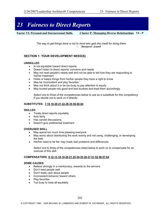 2/24/2007Leadership Architect® Competencies 23 Fairness to Direct Reports
23 Fairness to Direct Reports
Factor VI: Personal and Interpersonal Skills Cluster P: Managing Diverse Relationships VI - P
23 Fairness to Direct Reports
The way to get things done is not to mind who gets the credit for doing them.
– Benjamin Jowett
SECTION 1: YOUR DEVELOPMENT NEED(S)
UNSKILLED
• Is not equitable toward direct reports
• Doesn't listen to direct reports' concerns and needs
• May not read people's needs well and not be able to tell how they are responding to
his/her treatment
• Hides or keeps things from his/her people they have a right to know
• May be inconsistent and play favorites
• May not think about it or be too busy to pay attention to equity
• May bucket people into good and bad buckets and treat them accordingly
Select one to three of the competencies below to use as a substitute for this competency
if you decide not to work on it directly.
SUBSTITUTES: 7,10,18,20,21,22,29,35,56,60,64
SKILLED
• Treats direct reports equitably
• Acts fairly
• Has candid discussions
• Doesn't give preferential treatment
OVERUSED SKILL
• May spend too much time pleasing everyone
• May worry about distributing the work evenly and not using, challenging, or developing
the best
• His/her need to be fair may mask real problems and differences
Select one to three of the competencies listed below to work on to compensate for an
overuse of this skill.
COMPENSATORS: 9,12,13,18,19,20,21,25,34,35,36,37,51,52,56,57,64
SOME CAUSES
• Believe strongly in a meritocracy; rewards to the winners
• Don't read people well
• Don't really care about people
• Inconsistent behavior toward others
• Play favorites
• Too busy to treat all equitably
202
© COPYRIGHT 1996 - 2006 MICHAEL M. LOMBARDO AND ROBERT W. EICHINGER. ALL RIGHTS RESERVED.
 