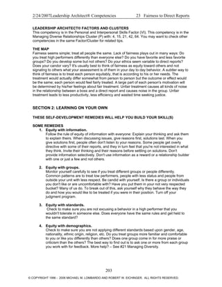 2/24/2007Leadership Architect® Competencies 23 Fairness to Direct Reports
LEADERSHIP ARCHITECT® FACTORS AND CLUSTERS
This competency is in the Personal and Interpersonal Skills Factor (VI). This competency is in the
Managing Diverse Relationships Cluster (P) with: 4, 15, 21, 42, 64. You may want to check other
competencies in the same Factor/Cluster for related tips.
THE MAP
Fairness seems simple; treat all people the same. Lack of fairness plays out in many ways: Do
you treat high performers differently than everyone else? Do you have favorite and less favorite
groups? Do you develop some but not others? Do your ethics seem variable to direct reports?
Does your candor vary? It's usually best to think of fairness as equity toward others and not
signaling to others what your assessment is of them in your day to day behavior. A subtler way to
think of fairness is to treat each person equitably, that is according to his or her needs. The
treatment would actually differ somewhat from person to person but the outcome or effect would
be the same; each person would feel fairly treated. A large part of each person's motivation will
be determined by his/her feelings about fair treatment. Unfair treatment causes all kinds of noise
in the relationship between a boss and a direct report and causes noise in the group. Unfair
treatment leads to less productivity, less efficiency and wasted time seeking justice.
SECTION 2: LEARNING ON YOUR OWN
THESE SELF-DEVELOPMENT REMEDIES WILL HELP YOU BUILD YOUR SKILL(S)
SOME REMEDIES
1. Equity with information.
Follow the rule of equity of information with everyone: Explain your thinking and ask them
to explain theirs. When discussing issues, give reasons first, solutions last. When you
give solutions first, people often don't listen to your reasons. Some people get overly
directive with some of their reports, and they in turn feel that you're not interested in what
they think. Invite their thinking and their reasons before settling on solutions. Don't
provide information selectively. Don't use information as a reward or a relationship builder
with one or just a few and not others.
2. Equity with groups.
Monitor yourself carefully to see if you treat different groups or people differently.
Common patterns are to treat low performers, people with less status and people from
outside your unit with less respect. Be candid with yourself. Is there a group or individuals
you don't like or are uncomfortable with? Have you put them in your not very respected
bucket? Many of us do. To break out of this, ask yourself why they behave the way they
do and how you would like to be treated if you were in their position. Turn off your
judgment program.
3. Equity with standards.
Check to make sure you are not excusing a behavior in a high performer that you
wouldn't tolerate in someone else. Does everyone have the same rules and get held to
the same standard?
4. Equity with demographics.
Check to make sure you are not applying different standards based upon gender, age,
nationality, ethnic origin, religion, etc. Do you treat groups more familiar and comfortable
to you or like you differently than others? Does one group come in for more praise or
criticism than the others? The best way to find out is to ask one or more from each group
you work with for feedback. More help? – See #21 Managing Diversity.
203
© COPYRIGHT 1996 - 2006 MICHAEL M. LOMBARDO AND ROBERT W. EICHINGER. ALL RIGHTS RESERVED.
 