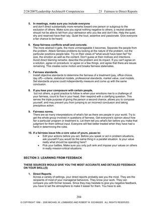 2/24/2007Leadership Architect® Competencies 23 Fairness to Direct Reports
5. In meetings, make sure you include everyone
and don't direct substantially more remarks toward one person or subgroup to the
exclusion of others. Make sure you signal nothing negative to others; a neutral observer
should not be able to tell from your demeanor who you like and don't like. Help the quiet,
shy and reserved have their say. Quiet the loud, assertive and passionate. Give everyone
a fair chance to be heard.
6. Keep fairness conflicts small and concrete.
The more abstract it gets, the more unmanageable it becomes. Separate the people from
the problem. Attack fairness problems by looking at the nature of the problem, not the
particular positions people take. Try on their views of "what would have been fair" for
size, the emotion as well as the content. Don't guess at their motives and intentions.
Avoid direct blaming remarks; describe the problem and its impact. If you can't agree on
a solution, agree on procedure; or agree on a few things, and agree that there are issues
remaining. This creates some motion and breaks fairness stalemates.
7. Fairness standards.
Install objective standards to determine the fairness of a treatment (pay, office choice,
day off)—criteria, statistical models, professional standards, market value, cost models.
Set standards anyone could independently measure and come up with the same
conclusion.
8. If you lose your composure with certain people,
but not others, a good practice to follow is when your emotions rise to a challenge of
your fairness, count to five in your head, then respond with a clarifying question. This
serves the triple purpose of giving the person a second chance, allows you to compose
yourself, and may prevent you from jumping to an incorrect conclusion and taking
precipitous action.
9. Fairness norms.
There are as many interpretations of what's fair as there are people in your world. Try to
get the whole group involved in questions of fairness. Get everyone's opinion about how
fair a particular program or treatment is. Let them tell you what's fair before you make that
judgment for them without input. Everyone will feel better treated when they have had a
hand in determining the rules.
10. If a fairness issue hits a core value of yours, pause to:
• Edit your actions before you act. Before you speak or act in problem situations,
ask yourself if you would do the same thing in a parallel situation. Is your value
really what should be operating here?
• Pick your battles. Make sure you only pull rank and impose your values on others
in really mission-critical situations.
SECTION 3: LEARNING FROM FEEDBACK
THESE SOURCES WOULD GIVE YOU THE MOST ACCURATE AND DETAILED FEEDBACK
ON YOUR SKILL(S)
1. Direct Reports
Across a variety of settings, your direct reports probably see you the most. They are the
recipients of most of your managerial behaviors. They know your work. They can
compare you with former bosses. Since they may hesitate to give you negative feedback,
you have to set the atmosphere to make it easier for them. You have to ask.
204
© COPYRIGHT 1996 - 2006 MICHAEL M. LOMBARDO AND ROBERT W. EICHINGER. ALL RIGHTS RESERVED.
 