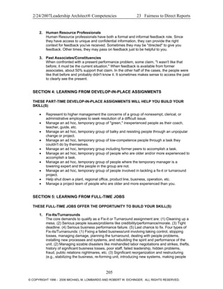 2/24/2007Leadership Architect® Competencies 23 Fairness to Direct Reports
2. Human Resource Professionals
Human Resource professionals have both a formal and informal feedback role. Since
they have access to unique and confidential information, they can provide the right
context for feedback you've received. Sometimes they may be "directed" to give you
feedback. Other times, they may pass on feedback just to be helpful to you.
3. Past Associates/Constituencies
When confronted with a present performance problem, some claim, "I wasn't like that
before; it must be the current situation." When feedback is available from former
associates, about 50% support that claim. In the other half of the cases, the people were
like that before and probably didn't know it. It sometimes makes sense to access the past
to clearly see the present.
SECTION 4: LEARNING FROM DEVELOP-IN-PLACE ASSIGNMENTS
THESE PART-TIME DEVELOP-IN-PLACE ASSIGNMENTS WILL HELP YOU BUILD YOUR
SKILL(S)
• Represent to higher management the concerns of a group of nonexempt, clerical, or
administrative employees to seek resolution of a difficult issue.
• Manage an ad hoc, temporary group of "green," inexperienced people as their coach,
teacher, guide, etc.
• Manage an ad hoc, temporary group of balky and resisting people through an unpopular
change or project.
• Manage an ad hoc, temporary group of low-competence people through a task they
couldn't do by themselves.
• Manage an ad hoc, temporary group including former peers to accomplish a task.
• Manage an ad hoc, temporary group of people who are older and/or more experienced to
accomplish a task.
• Manage an ad hoc, temporary group of people where the temporary manager is a
towering expert and the people in the group are not.
• Manage an ad hoc, temporary group of people involved in tackling a fix-it or turnaround
project.
• Help shut down a plant, regional office, product line, business, operation, etc.
• Manage a project team of people who are older and more experienced than you.
SECTION 5: LEARNING FROM FULL-TIME JOBS
THESE FULL-TIME JOBS OFFER THE OPPORTUNITY TO BUILD YOUR SKILL(S)
1. Fix-Its/Turnarounds
The core demands to qualify as a Fix-it or Turnaround assignment are: (1) Cleaning up a
mess. (2) Serious people issues/problems like credibility/performance/morale. (3) Tight
deadline. (4) Serious business performance failure. (5) Last chance to fix. Four types of
Fix-its/Turnarounds: (1) Fixing a failed business/unit involving taking control, stopping
losses, managing damage, planning the turnaround, dealing with people problems,
installing new processes and systems, and rebuilding the spirit and performance of the
unit. (2) Managing sizable disasters like mishandled labor negotiations and strikes, thefts,
history of significant business losses, poor staff, failed leadership, hidden problems,
fraud, public relations nightmares, etc. (3) Significant reorganization and restructuring
(e.g., stabilizing the business, re-forming unit, introducing new systems, making people
205
© COPYRIGHT 1996 - 2006 MICHAEL M. LOMBARDO AND ROBERT W. EICHINGER. ALL RIGHTS RESERVED.
 