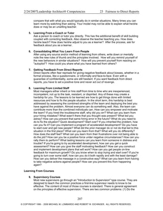 2/24/2007Leadership Architect® Competencies 23 Fairness to Direct Reports
compare that with what you would typically do in similar situations. Many times you can
learn more by watching than asking. Your model may not be able to explain what he/she
does or may be an unwilling teacher.
5. Learning From a Coach or Tutor
Ask a person to coach or tutor you directly. This has the additional benefit of skill building
coupled with correcting feedback. Also observe the teacher teaching you. How does
he/she teach? How does he/she adjust to you as a learner? After the process, ask for
feedback about you as a learner.
6. Consolidating What You Learn From People
After using any source and/or method of learning from others, write down or mentally
note the new rules of thumb and the principles involved. How will you remind yourself of
the new behaviors in similar situations? How will you prevent yourself from reacting on
"autopilot"? How could you share what you have learned from others?
7. Getting Feedback From Direct Reports
Direct reports often fear reprisals for giving negative feedback about bosses, whether in a
formal process, like a questionnaire, or informally and face-to-face. Even with a
guarantee of confidentiality, some are still hesitant. If you want feedback from direct
reports, you have to set a positive tone and never act out of revenge.
8. Learning From Limited Staff
Most managers either inherit or hire staff from time to time who are inexperienced,
incompetent, not up to the task, resistant, or dispirited. Any of these may create a
hardship for you. The lessons to be learned are how to get things done with limited
resources and how to fix the people situation. In the short term, this hardship is best
addressed by assessing the combined strengths of the team and deploying the best you
have against the problem. Almost everyone can do something well. Also, the team can
contribute more than the combined individuals can. How can you empower and motivate
the team? If you hired the troublesome staff, why did you err? What can you learn from
your hiring mistakes? What wasn't there that you thought was present? What led you
astray? How can you prevent that same hiring error in the future? What do you need to
do to fix the situation? Quick development? Start over? If you inherited the problem, how
can you fix it? Can you implement a program of accelerated development? Do you have
to start over and get new people? What did the prior manager do or not do that led to this
situation in the first place? What can you learn from that? What will you do differently?
How does the staff feel? What can you learn from their frustrations over not being able to
do the job? How can you be a positive force under negative circumstances? How can you
rally them to perform? What lasting lessons can you learn from someone in distress and
trouble? If you're going to try accelerated development, how can you get a quick
assessment? How can you give the staff motivating feedback? How can you construct
and implement development plans that will work? How can you get people on-line
feedback for maximum growth? Do you know when to stop trying and start over? If you're
going to turn over some staff, how can you do it both rapidly and with the least damage?
How can you deliver the message in a constructive way? What can you learn from having
to take negative actions against people? How can you prevent this from happening
again?
Learning From Courses
9. Supervisory Courses
Most new supervisors go through an "Introduction to Supervision" type course. They are
designed to teach the common practices a first-line supervisor needs to know to be
effective. The content of most of those courses is standard. There is general agreement
on the principles of effective supervision. There are two common problems: (1) Do the
207
© COPYRIGHT 1996 - 2006 MICHAEL M. LOMBARDO AND ROBERT W. EICHINGER. ALL RIGHTS RESERVED.
 